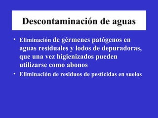 Descontaminación de aguas
• Eliminación de gérmenes patógenos en
  aguas residuales y lodos de depuradoras,
  que una vez higienizados pueden
  utilizarse como abonos
• Eliminación de residuos de pesticidas en suelos
 