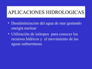 APLICACIONES HIDROLOGICAS

• Desalininizacion del agua de mar gastando
  energía nuclear
• Utilización de isótopos para conocer los
  recursos hídricos y el movimiento de las
  aguas subterráneas
 