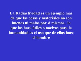 La Radiactividad es un ejemplo más
 de que las cosas y materiales no son
  buenos ni malos por si mismos, lo
 que las hace útiles o nocivas para la
humanidad es el uso que de ellas hace
              el hombre
 
