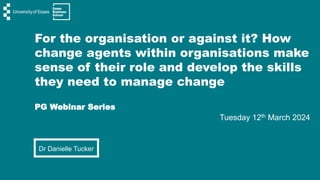 For the organisation or against it? How
change agents within organisations make
sense of their role and develop the skills
they need to manage change
PG Webinar Series
Tuesday 12th March 2024
Dr Danielle Tucker
 