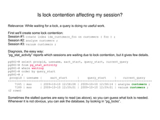 Run your query with EXPLAIN (or if practical, EXPLAIN ANALYZE), and look for nodes where the cost, row-count, or actual_time significantly increases compared to its children. In this example, the SQL is missing its join criteria.  The estimated  cost  and  row-count  skyrocket in the  Nested Loop   node, because it is returning the cross-product of all rows from both its input nodes. pg841=# explain pg841-# select pg841-#  customers.cust_id as customer_id, pg841-#  max(customers.name) as customer_name, pg841-#  count(distinct orders.order_id) as num_orders, pg841-#  max(orders.shipped_ts) as latest_shipment_datetime pg841-# from orders, customers , products  /* THIS JOIN TO “products” IS SPURIOUS */ pg841-# where pg841-#  orders.cust_id = customers.cust_id pg841-#  and orders.created_ts >= now() - '30 days'::interval pg841-# group by pg841-#  customers.cust_id pg841-# order by num_orders desc pg841-# limit 10 pg841-# ; QUERY PLAN  ----------------------------------------------------------------------------------------------------------------------- Limit  ( cost =15307415.27.. 15307415.29  rows=10 width=29) ->  Sort  ( cost =15307415.27.. 15307440.27  rows=10000 width=29) Sort Key: (count(DISTINCT orders.order_id)) ->  GroupAggregate  ( cost =185.03.. 15307199.17  rows=10000 width=29) ->  Nested Loop  ( cost =185.03.. 10207124.17  rows=509990000  width=29) ->  Merge Join  ( cost =0.03.. 7139.17  rows=50999  width=29) Merge Cond: (customers.cust_id = orders.cust_id) ->  Index Scan using customers_pkey on customers  ( cost =0.00.. 318.48  rows=10000 width=17) ->  Index Scan using idx_orders_cust_id on orders  ( cost =0.00.. 6158.23  rows=50999 width=16) Filter: (orders.created_ts >= (now() - '30 days'::interval)) ->  Materialize  ( cost =185.00.. 285.00  rows=10000  width=0) ->  Seq Scan on products  ( cost =0.00.. 175.00  rows=10000 width=0) (12 rows) What does a "bad plan" look like?  Does it imply possible tune-ups? 