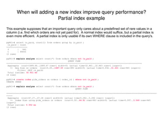 Stale or missing statistics: How many rows does the optimizer think my table has? How are my columns' values distributed? Many bad plans are due to poor cardinality estimates for one or more nodes.  Sometimes this is due to stale or missing statistics.  For example, if a column was added or a significant percentage of rows were inserted, deleted, or modified, then the optimizer statistics should be refreshed. You can view the table-level optimizer statistics in pg_class: pg841=# select  reltuples , relpages from  pg_class  where relname = 'my_tab' ; reltuples | relpages  -----------+---------- 1000   |  5 (1 row) And the more detailed column-level optimizer statistics are shown in pg_stats: pg841=# select * from  pg_stats  where tablename = 'my_tab' and attname = 'bar' ; -[ RECORD 1 ]-----+--------------------------- schemaname  | public tablename  | my_tab attname  | bar null_frac  | 0 avg_width  | 4 n_distinct  | 13 most_common_vals  | {1,2} most_common_freqs  | {0.707,0.207} histogram_bounds  | {0,3,4,5,6,7,8,9,10,11,12} correlation  | 0.876659 