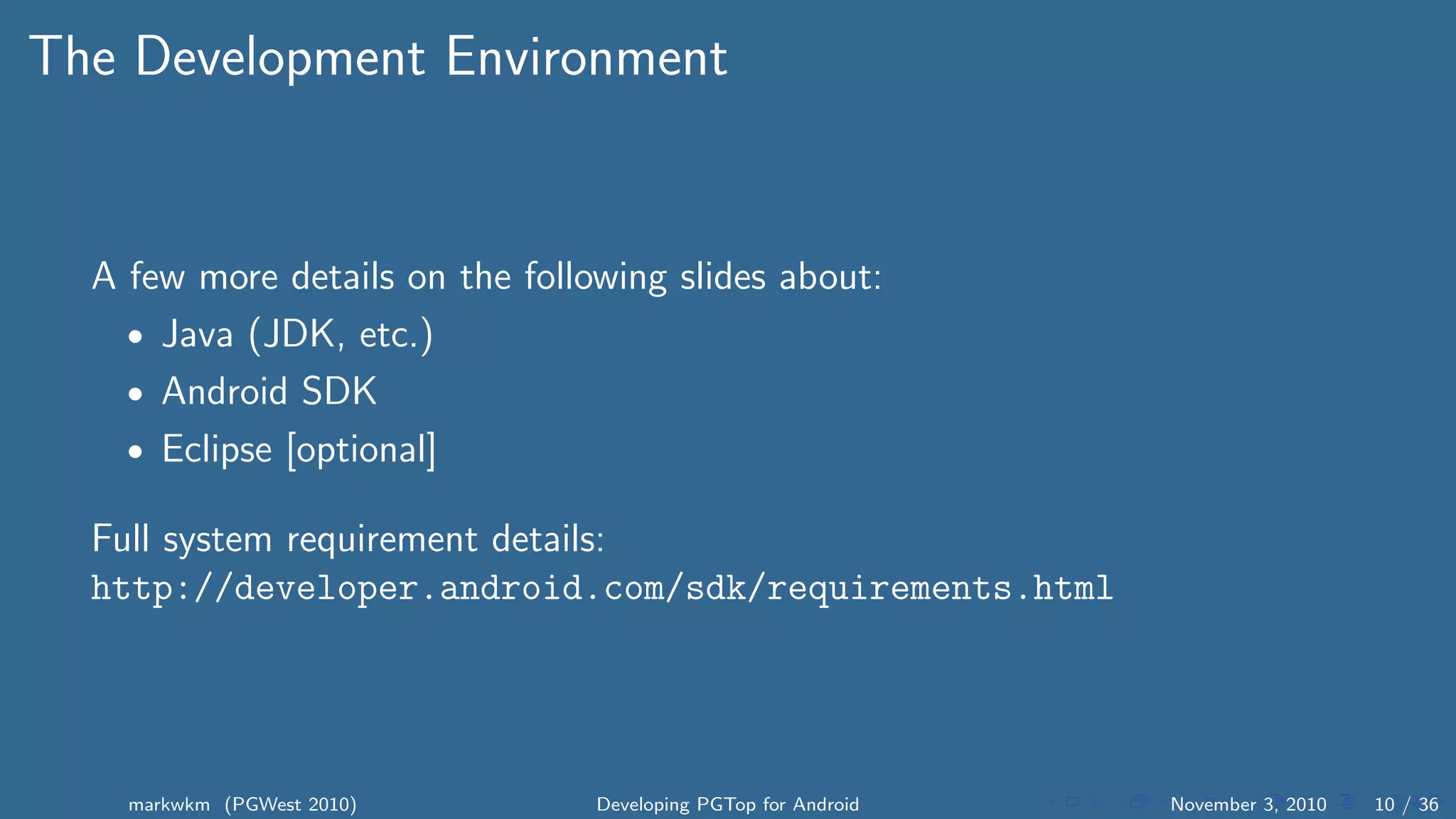 The Development Environment
A few more details on the following slides about:
• Java (JDK, etc.)
• Android SDK
• Eclipse [optional]
Full system requirement details:
http://developer.android.com/sdk/requirements.html
markwkm (PGWest 2010) Developing PGTop for Android November 3, 2010 10 / 36
 