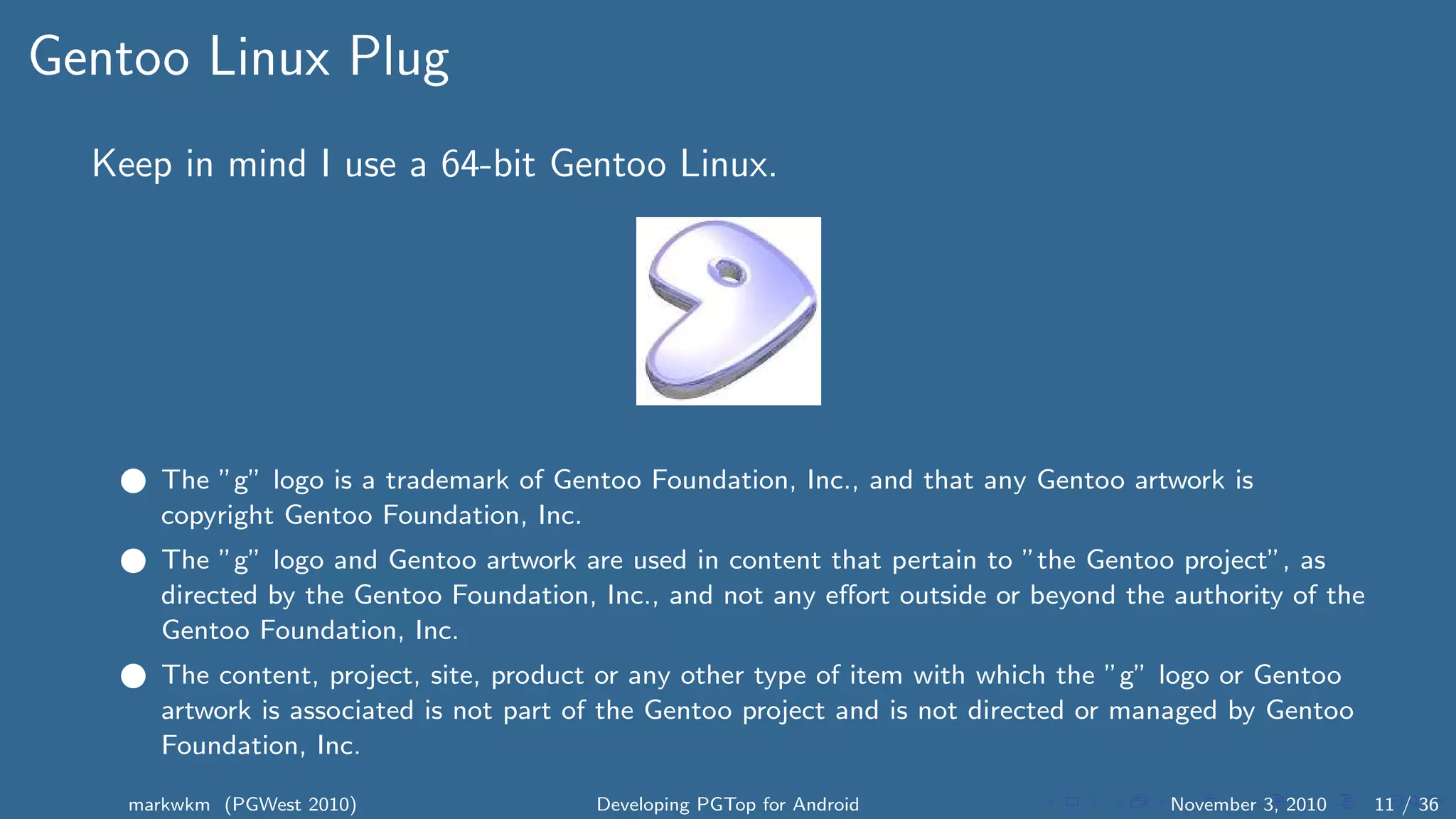 Gentoo Linux Plug
Keep in mind I use a 64-bit Gentoo Linux.
1 The ”g” logo is a trademark of Gentoo Foundation, Inc., and that any Gentoo artwork is
copyright Gentoo Foundation, Inc.
2 The ”g” logo and Gentoo artwork are used in content that pertain to ”the Gentoo project”, as
directed by the Gentoo Foundation, Inc., and not any eﬀort outside or beyond the authority of the
Gentoo Foundation, Inc.
3 The content, project, site, product or any other type of item with which the ”g” logo or Gentoo
artwork is associated is not part of the Gentoo project and is not directed or managed by Gentoo
Foundation, Inc.
markwkm (PGWest 2010) Developing PGTop for Android November 3, 2010 11 / 36
 