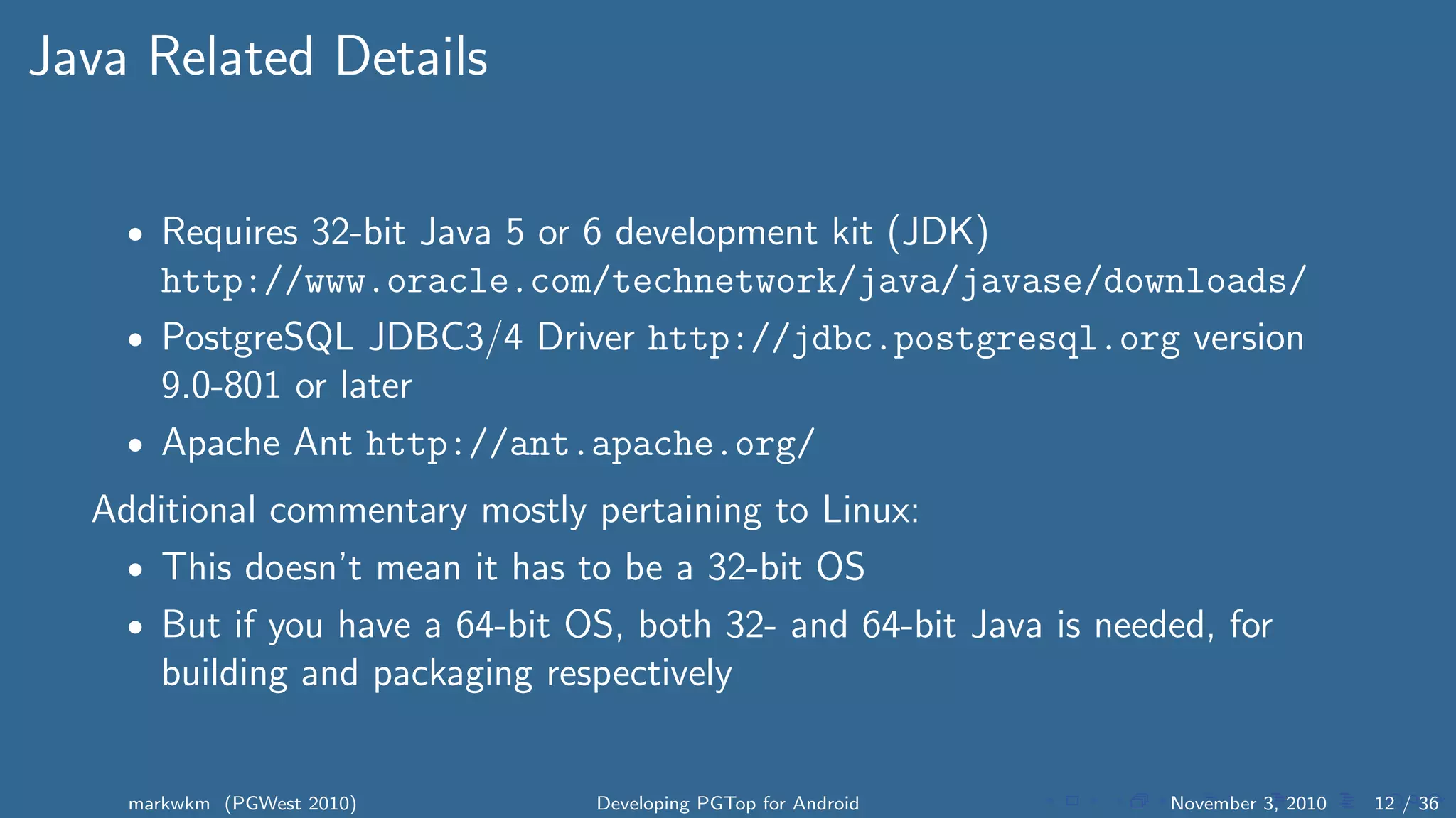 Java Related Details
• Requires 32-bit Java 5 or 6 development kit (JDK)
http://www.oracle.com/technetwork/java/javase/downloads/
• PostgreSQL JDBC3/4 Driver http://jdbc.postgresql.org version
9.0-801 or later
• Apache Ant http://ant.apache.org/
Additional commentary mostly pertaining to Linux:
• This doesn’t mean it has to be a 32-bit OS
• But if you have a 64-bit OS, both 32- and 64-bit Java is needed, for
building and packaging respectively
markwkm (PGWest 2010) Developing PGTop for Android November 3, 2010 12 / 36
 