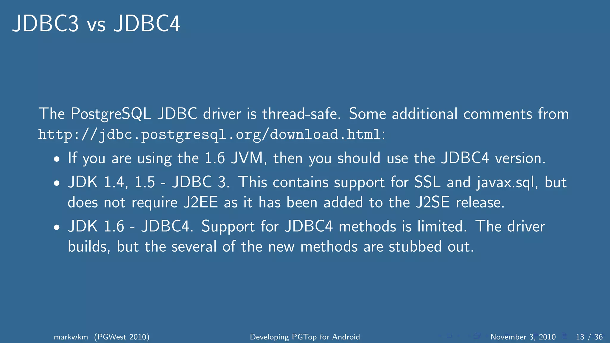 JDBC3 vs JDBC4
The PostgreSQL JDBC driver is thread-safe. Some additional comments from
http://jdbc.postgresql.org/download.html:
• If you are using the 1.6 JVM, then you should use the JDBC4 version.
• JDK 1.4, 1.5 - JDBC 3. This contains support for SSL and javax.sql, but
does not require J2EE as it has been added to the J2SE release.
• JDK 1.6 - JDBC4. Support for JDBC4 methods is limited. The driver
builds, but the several of the new methods are stubbed out.
markwkm (PGWest 2010) Developing PGTop for Android November 3, 2010 13 / 36
 