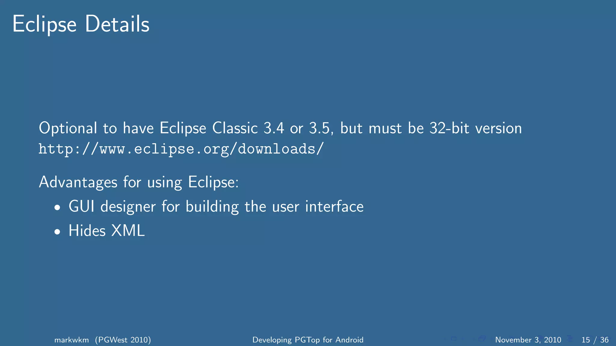 Eclipse Details
Optional to have Eclipse Classic 3.4 or 3.5, but must be 32-bit version
http://www.eclipse.org/downloads/
Advantages for using Eclipse:
• GUI designer for building the user interface
• Hides XML
markwkm (PGWest 2010) Developing PGTop for Android November 3, 2010 15 / 36
 
