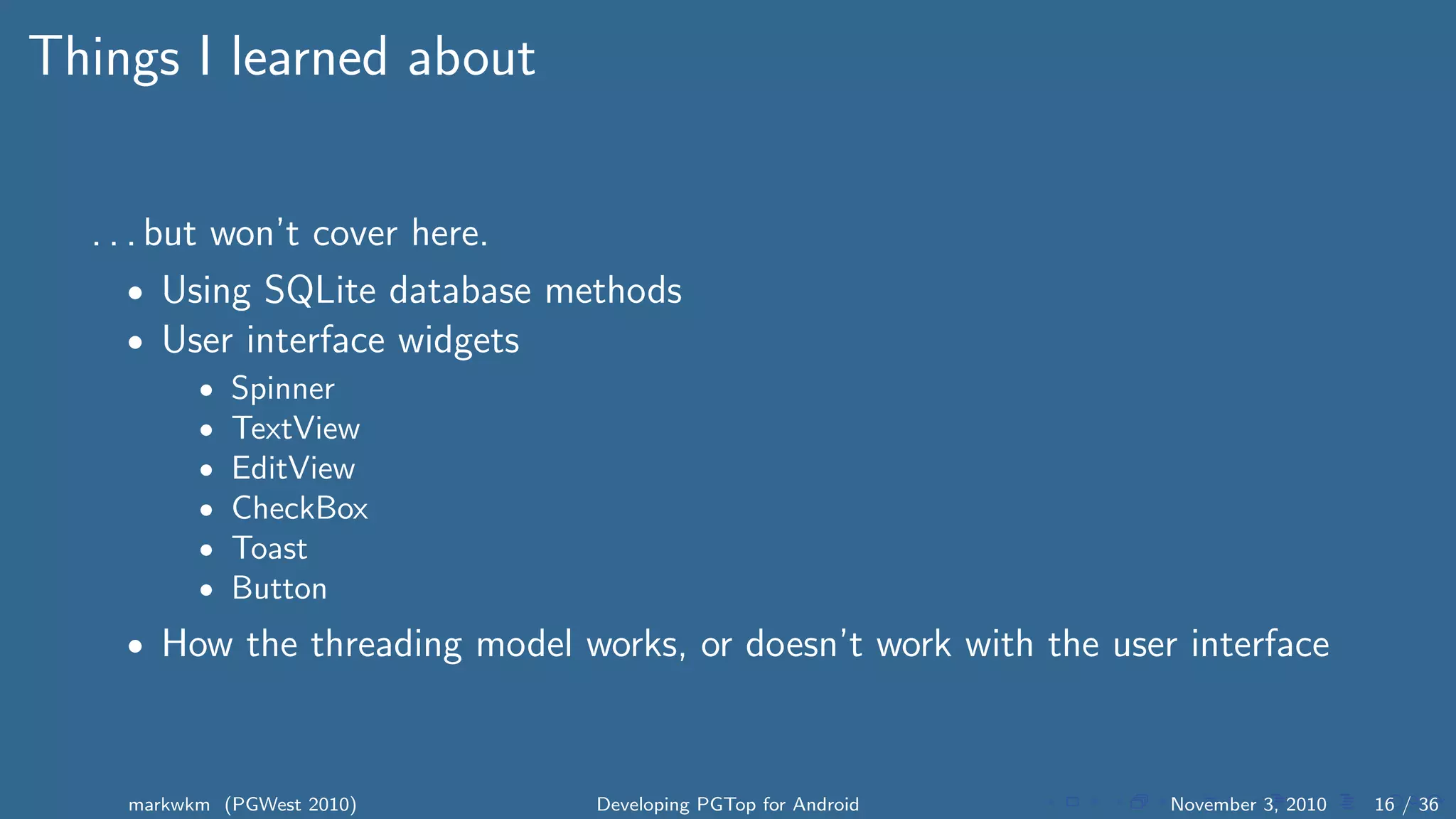 Things I learned about
. . . but won’t cover here.
• Using SQLite database methods
• User interface widgets
• Spinner
• TextView
• EditView
• CheckBox
• Toast
• Button
• How the threading model works, or doesn’t work with the user interface
markwkm (PGWest 2010) Developing PGTop for Android November 3, 2010 16 / 36
 
