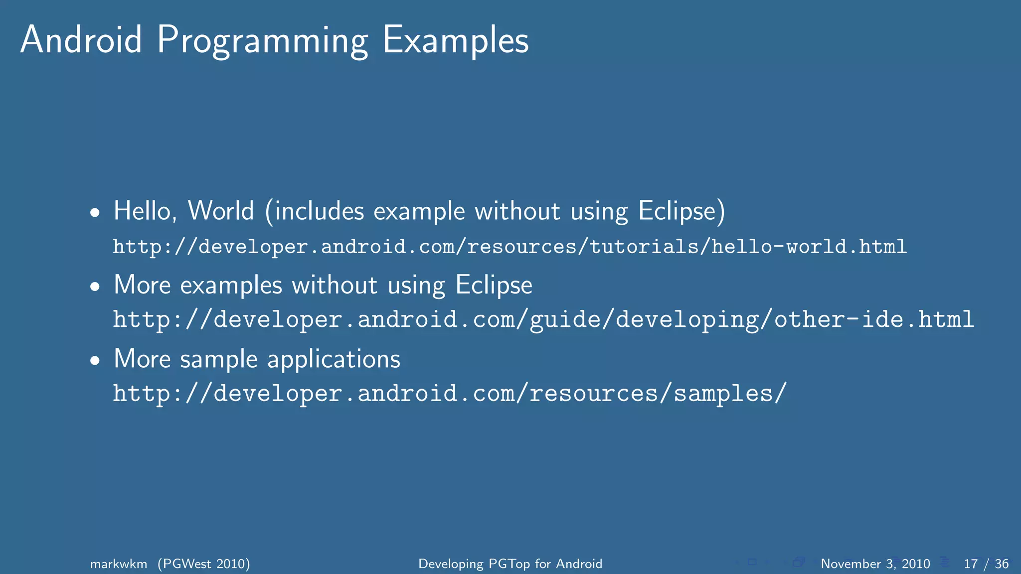 Android Programming Examples
• Hello, World (includes example without using Eclipse)
http://developer.android.com/resources/tutorials/hello-world.html
• More examples without using Eclipse
http://developer.android.com/guide/developing/other-ide.html
• More sample applications
http://developer.android.com/resources/samples/
markwkm (PGWest 2010) Developing PGTop for Android November 3, 2010 17 / 36
 