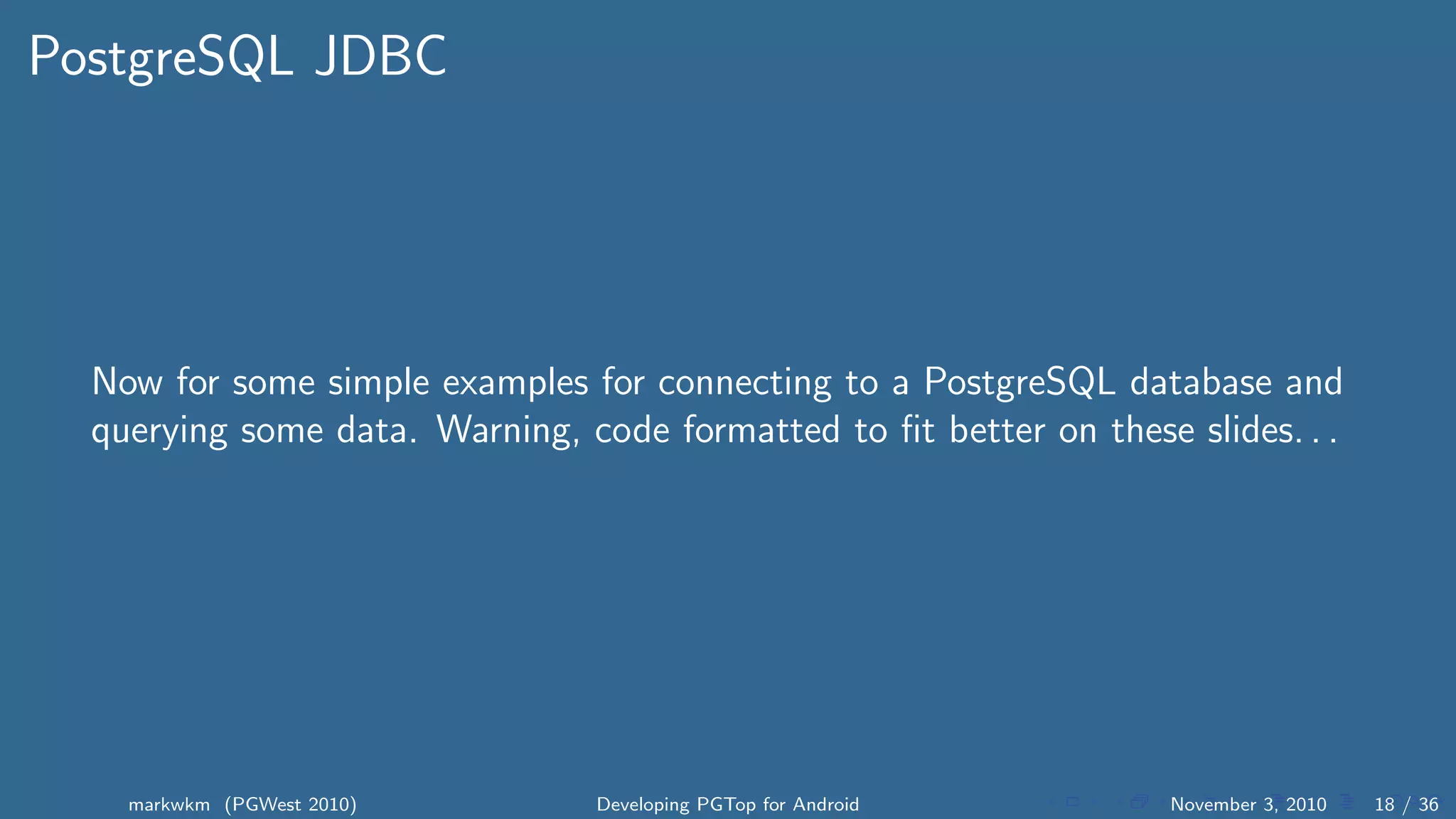 PostgreSQL JDBC
Now for some simple examples for connecting to a PostgreSQL database and
querying some data. Warning, code formatted to ﬁt better on these slides. . .
markwkm (PGWest 2010) Developing PGTop for Android November 3, 2010 18 / 36
 