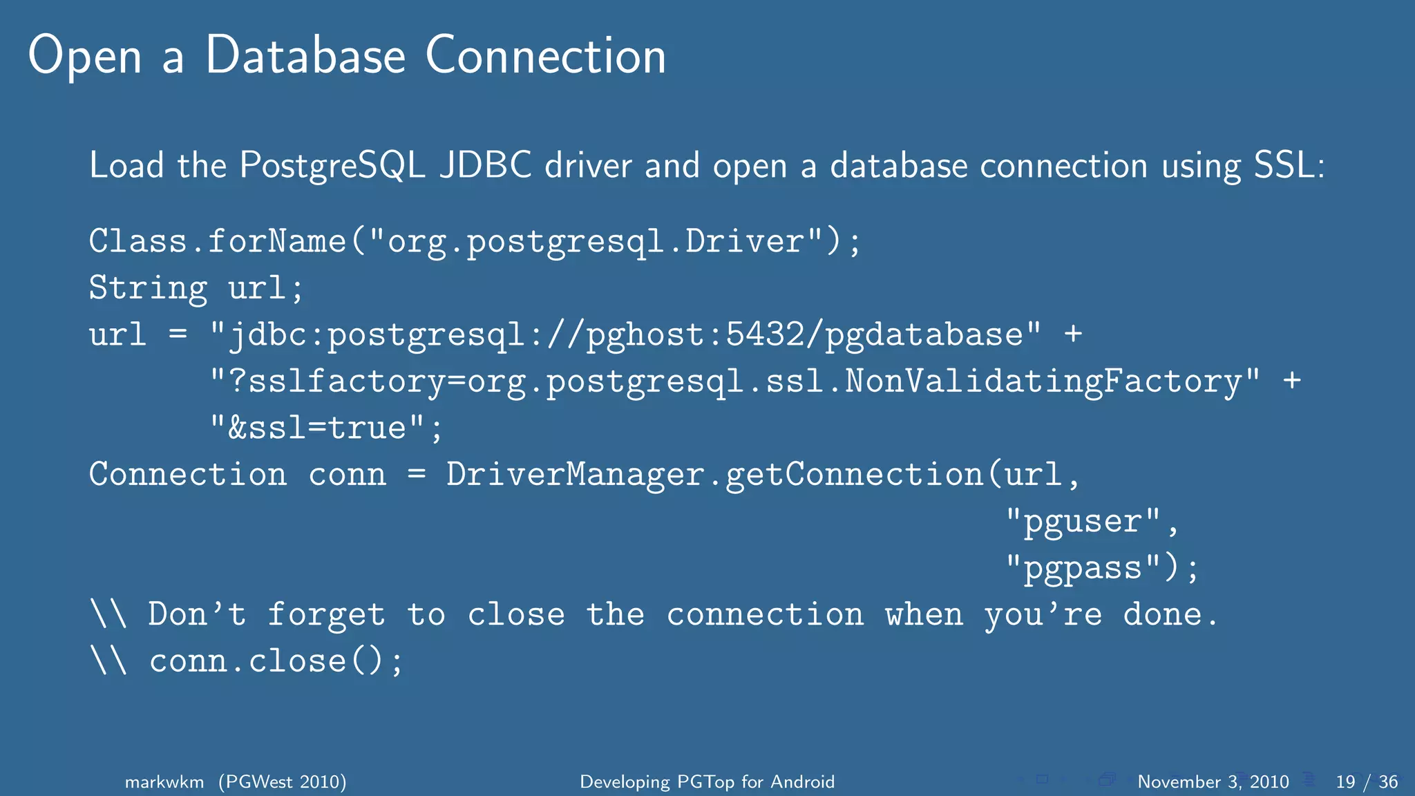 Open a Database Connection
Load the PostgreSQL JDBC driver and open a database connection using SSL:
Class.forName("org.postgresql.Driver");
String url;
url = "jdbc:postgresql://pghost:5432/pgdatabase" +
"?sslfactory=org.postgresql.ssl.NonValidatingFactory" +
"&ssl=true";
Connection conn = DriverManager.getConnection(url,
"pguser",
"pgpass");
 Don’t forget to close the connection when you’re done.
 conn.close();
markwkm (PGWest 2010) Developing PGTop for Android November 3, 2010 19 / 36
 