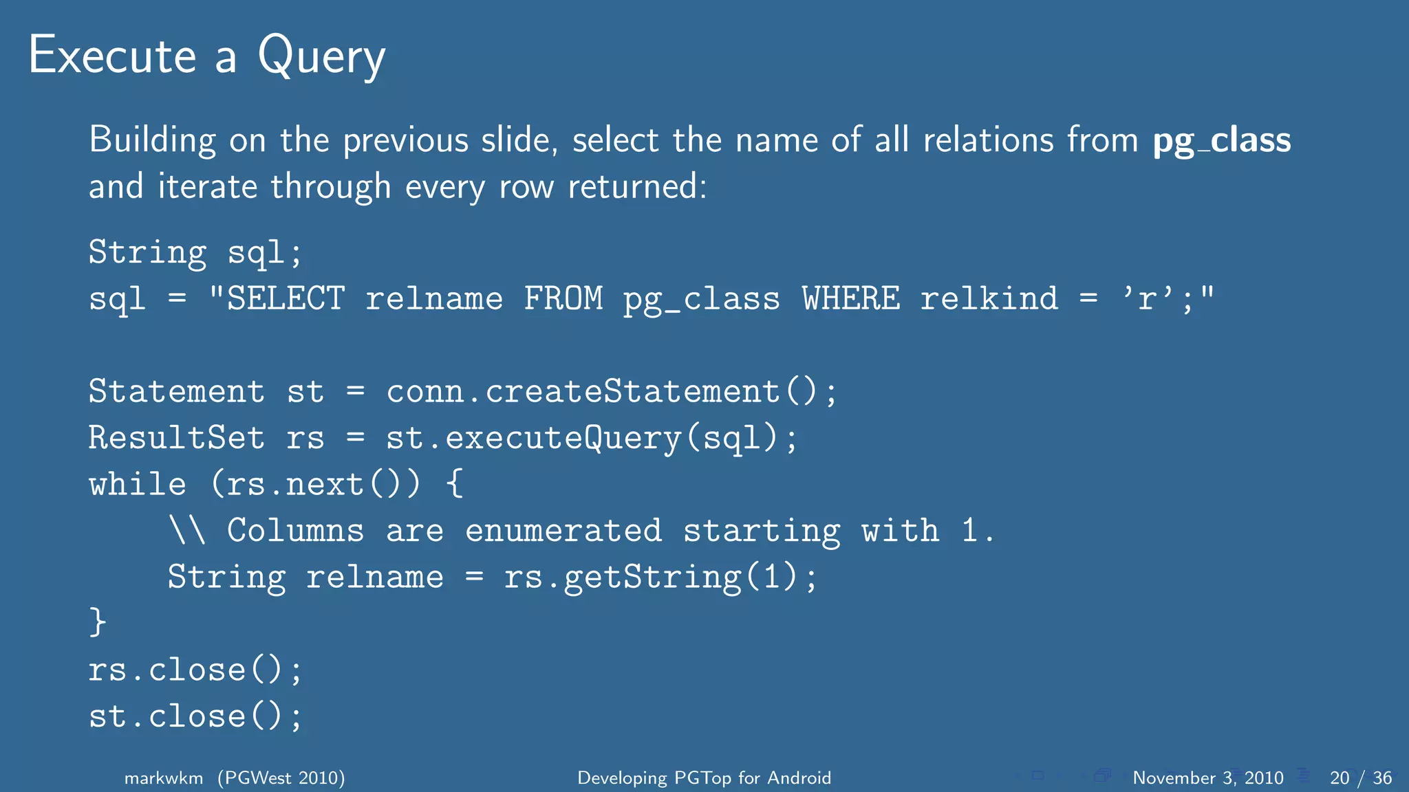 Execute a Query
Building on the previous slide, select the name of all relations from pg class
and iterate through every row returned:
String sql;
sql = "SELECT relname FROM pg_class WHERE relkind = ’r’;"
Statement st = conn.createStatement();
ResultSet rs = st.executeQuery(sql);
while (rs.next()) {
 Columns are enumerated starting with 1.
String relname = rs.getString(1);
}
rs.close();
st.close();
markwkm (PGWest 2010) Developing PGTop for Android November 3, 2010 20 / 36
 
