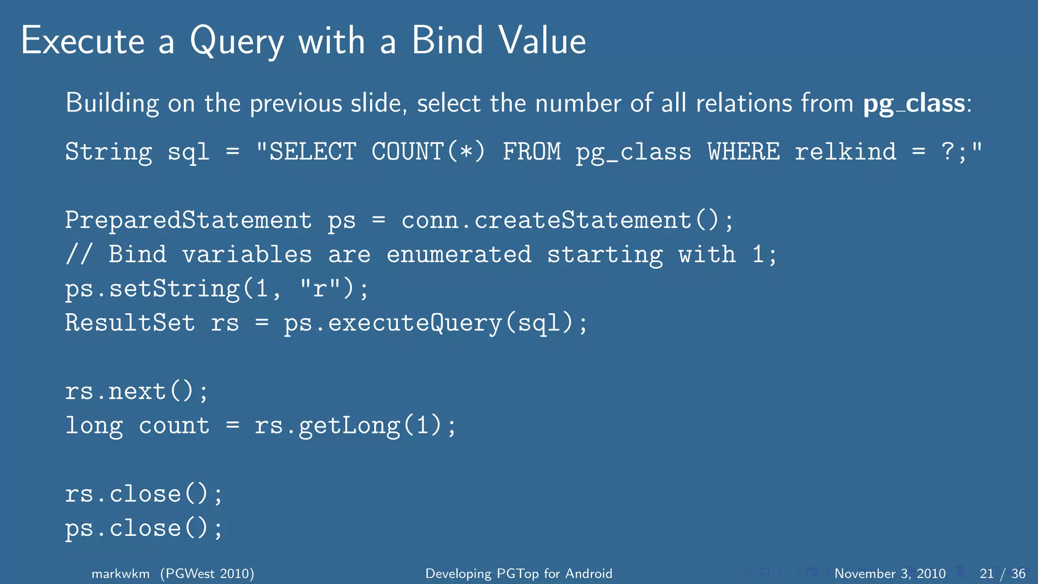 Execute a Query with a Bind Value
Building on the previous slide, select the number of all relations from pg class:
String sql = "SELECT COUNT(*) FROM pg_class WHERE relkind = ?;"
PreparedStatement ps = conn.createStatement();
// Bind variables are enumerated starting with 1;
ps.setString(1, "r");
ResultSet rs = ps.executeQuery(sql);
rs.next();
long count = rs.getLong(1);
rs.close();
ps.close();
markwkm (PGWest 2010) Developing PGTop for Android November 3, 2010 21 / 36
 