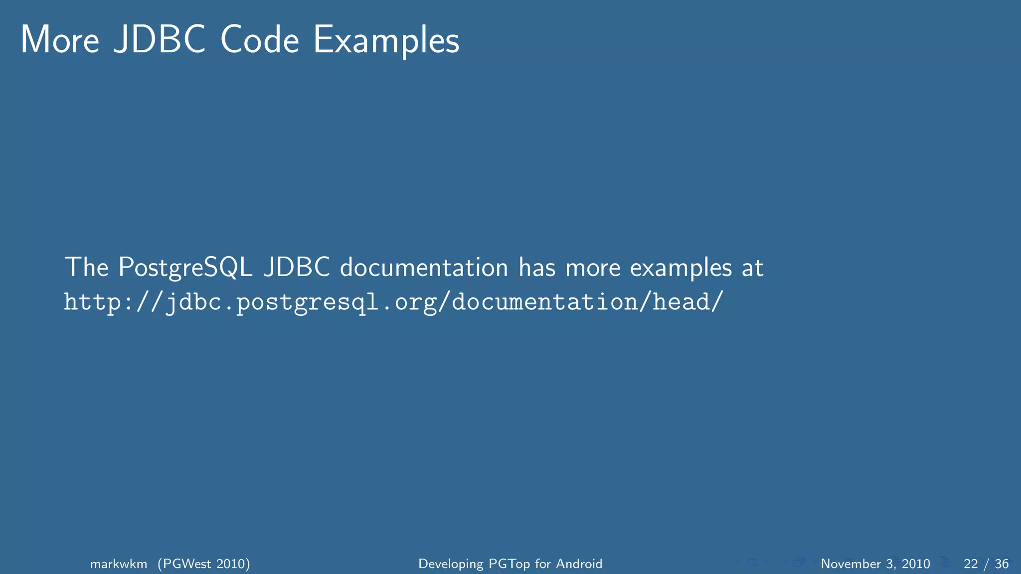 More JDBC Code Examples
The PostgreSQL JDBC documentation has more examples at
http://jdbc.postgresql.org/documentation/head/
markwkm (PGWest 2010) Developing PGTop for Android November 3, 2010 22 / 36
 