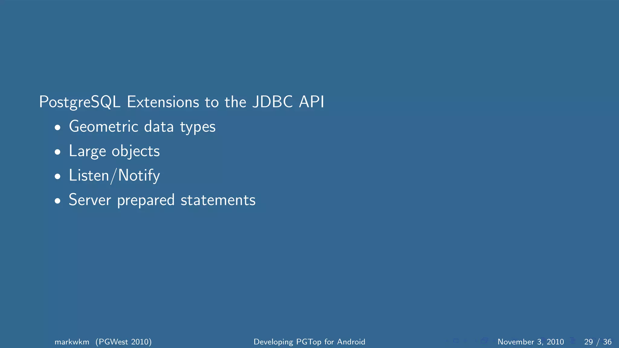 PostgreSQL Extensions to the JDBC API
• Geometric data types
• Large objects
• Listen/Notify
• Server prepared statements
markwkm (PGWest 2010) Developing PGTop for Android November 3, 2010 29 / 36
 