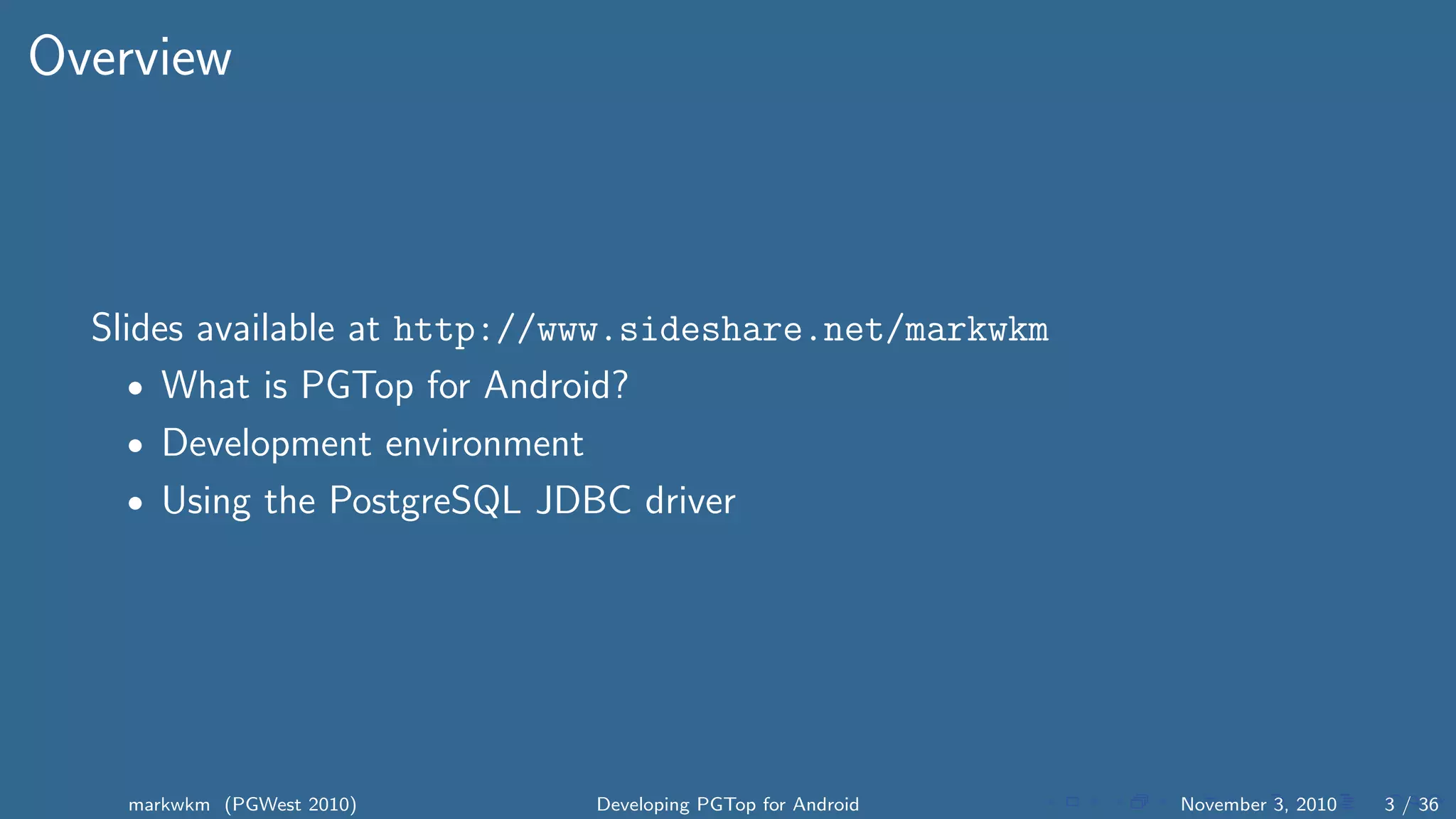 Overview
Slides available at http://www.sideshare.net/markwkm
• What is PGTop for Android?
• Development environment
• Using the PostgreSQL JDBC driver
markwkm (PGWest 2010) Developing PGTop for Android November 3, 2010 3 / 36
 