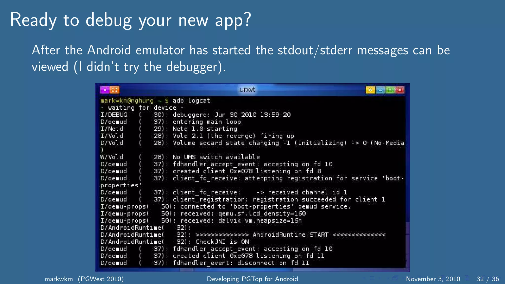 Ready to debug your new app?
After the Android emulator has started the stdout/stderr messages can be
viewed (I didn’t try the debugger).
markwkm (PGWest 2010) Developing PGTop for Android November 3, 2010 32 / 36
 