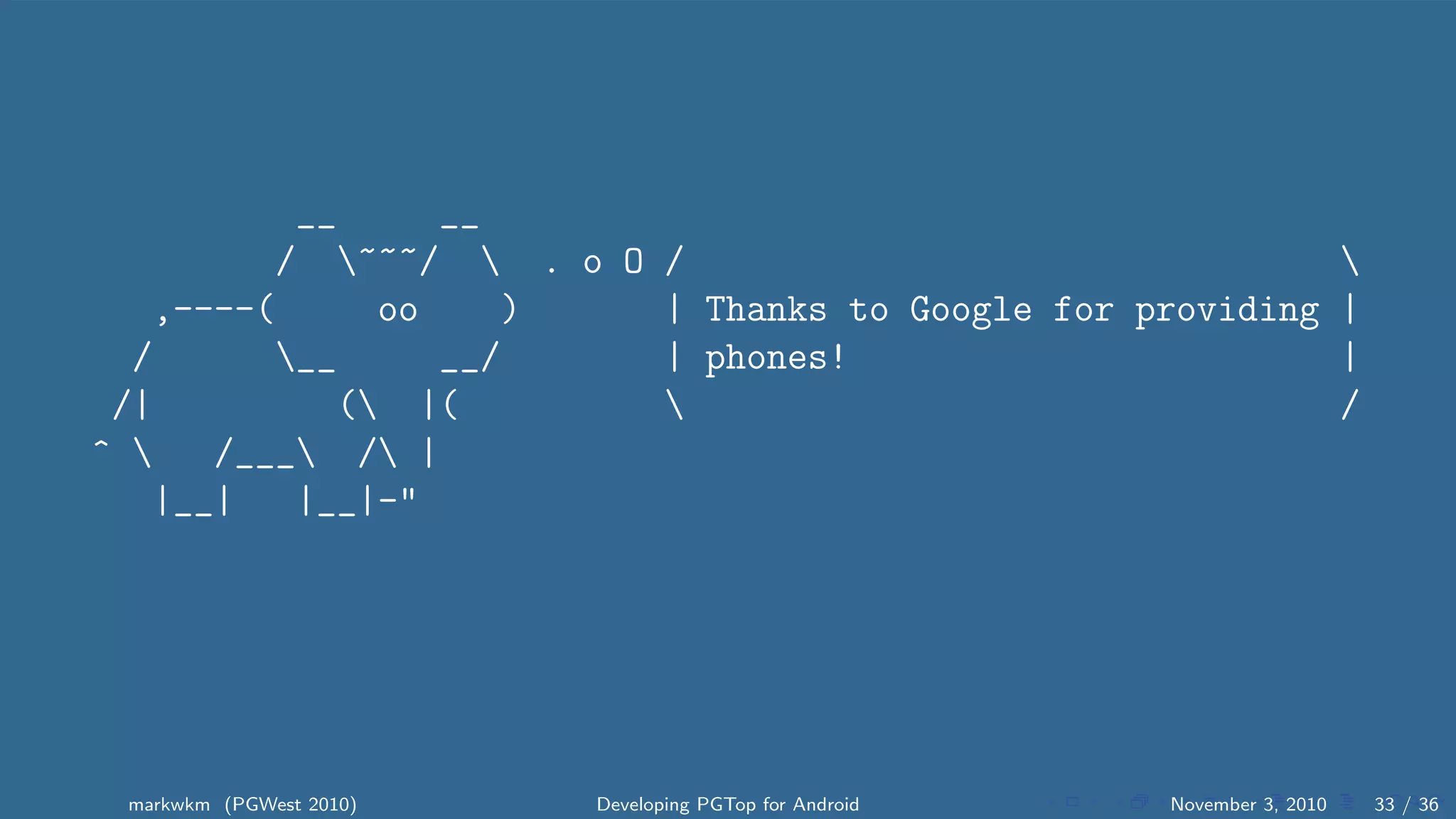 __ __
/ ~~~/  . o O / 
,----( oo ) | Thanks to Google for providing |
/ __ __/ | phones! |
/| ( |(  /
^  /___ / |
|__| |__|-"
markwkm (PGWest 2010) Developing PGTop for Android November 3, 2010 33 / 36
 