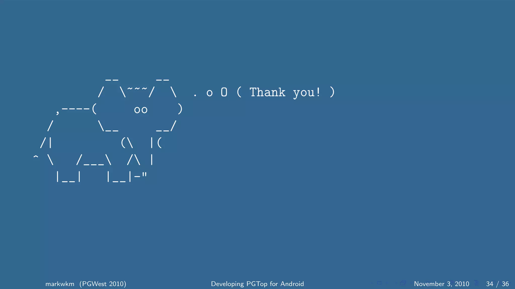 __ __
/ ~~~/  . o O ( Thank you! )
,----( oo )
/ __ __/
/| ( |(
^  /___ / |
|__| |__|-"
markwkm (PGWest 2010) Developing PGTop for Android November 3, 2010 34 / 36
 