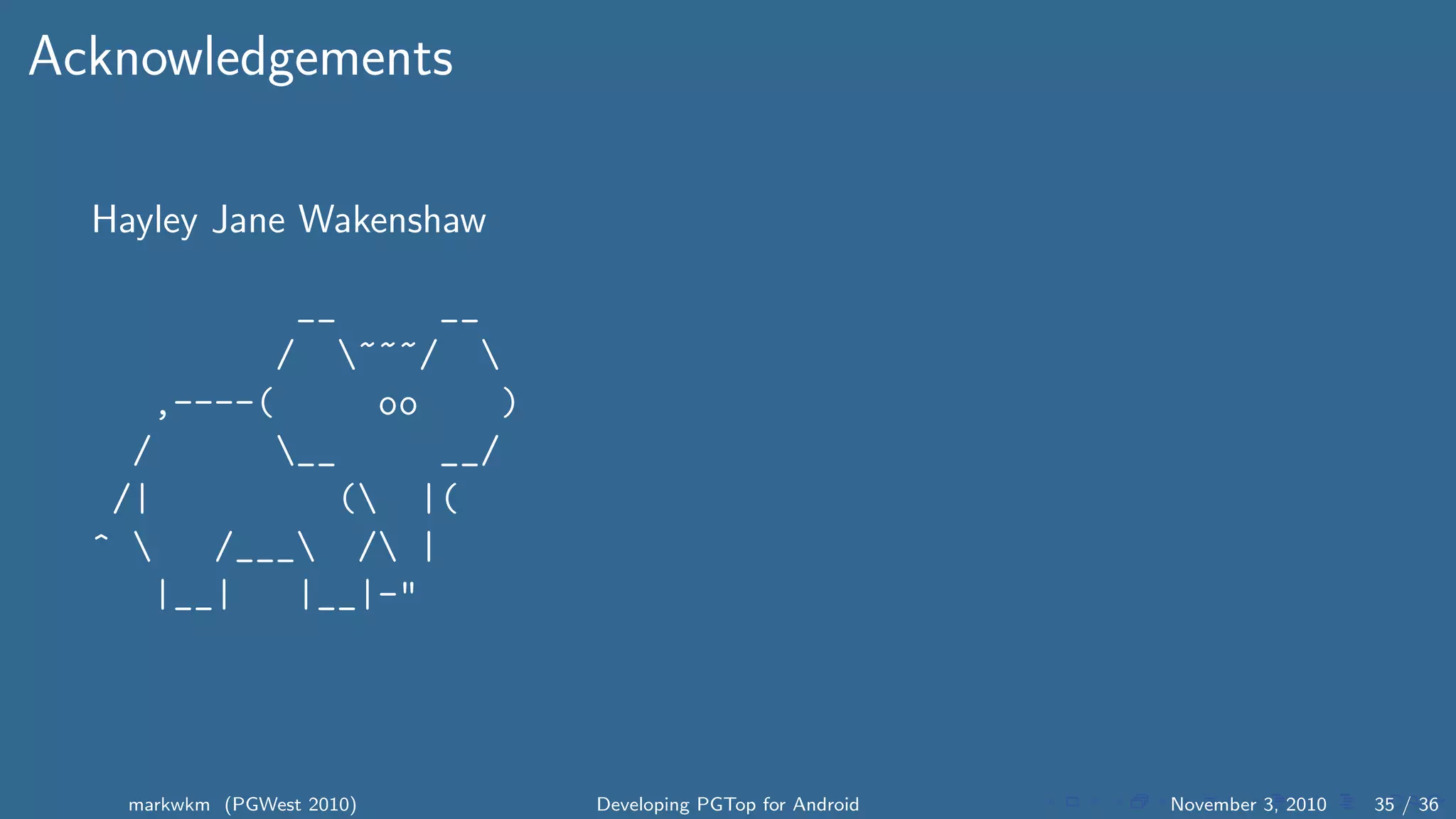 Acknowledgements
Hayley Jane Wakenshaw
__ __
/ ~~~/ 
,----( oo )
/ __ __/
/| ( |(
^  /___ / |
|__| |__|-"
markwkm (PGWest 2010) Developing PGTop for Android November 3, 2010 35 / 36
 