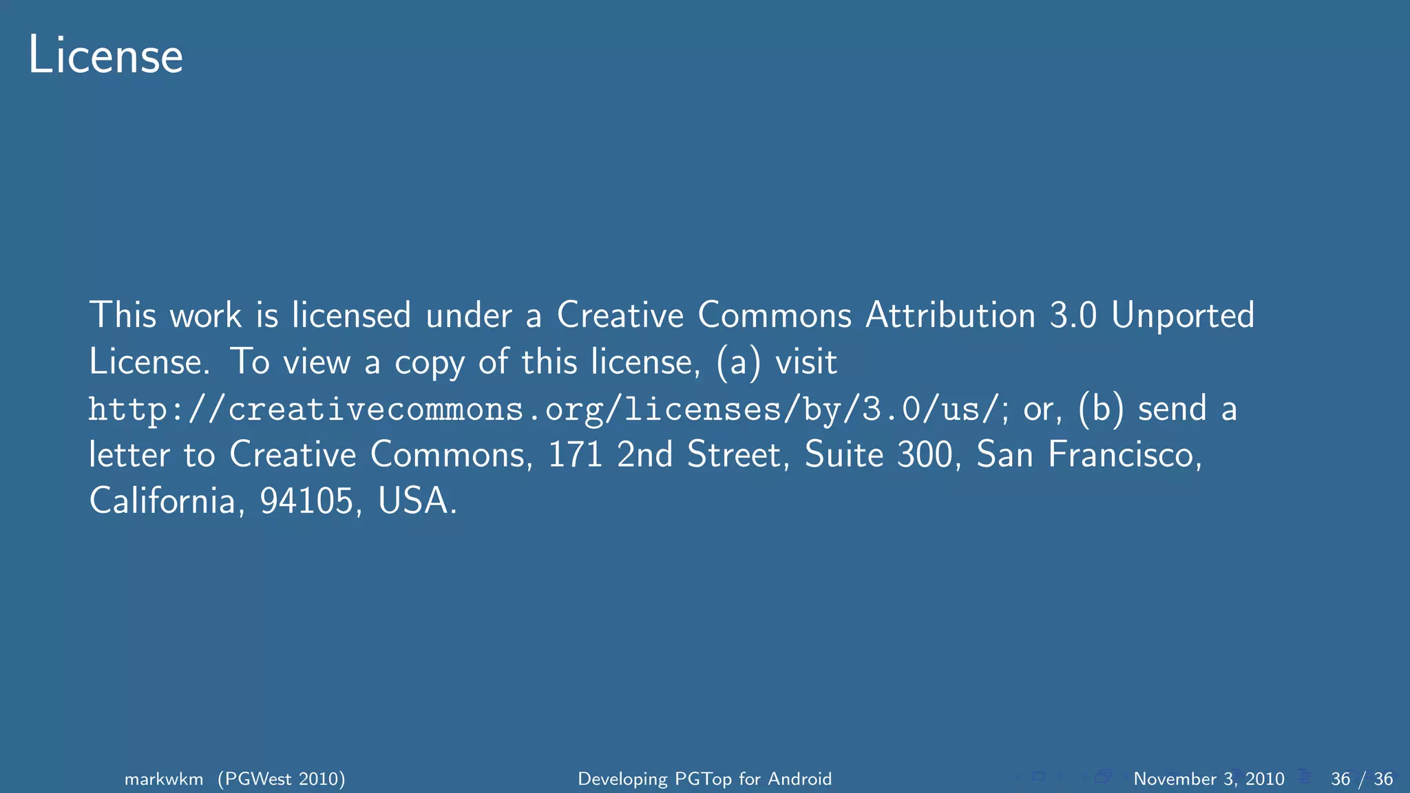 License
This work is licensed under a Creative Commons Attribution 3.0 Unported
License. To view a copy of this license, (a) visit
http://creativecommons.org/licenses/by/3.0/us/; or, (b) send a
letter to Creative Commons, 171 2nd Street, Suite 300, San Francisco,
California, 94105, USA.
markwkm (PGWest 2010) Developing PGTop for Android November 3, 2010 36 / 36
 