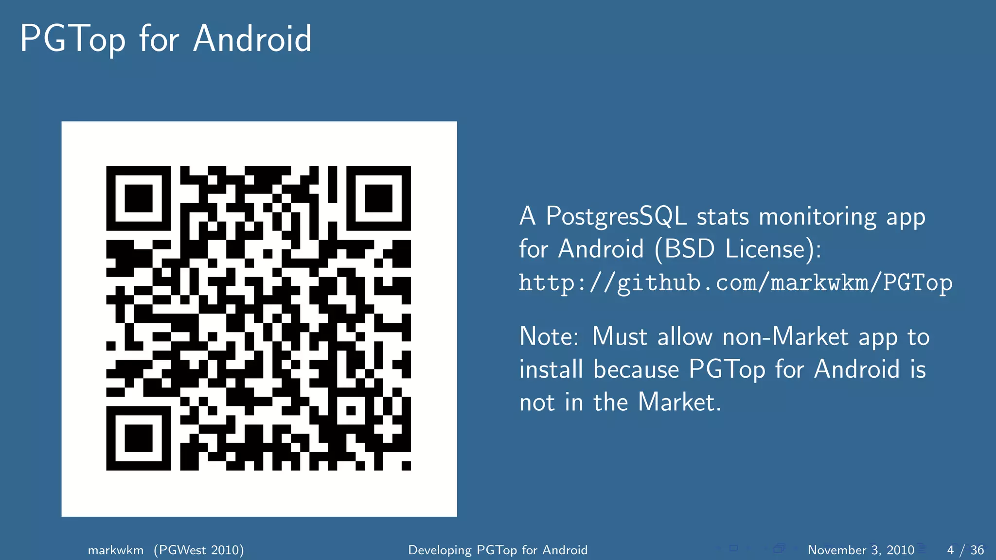 PGTop for Android
A PostgresSQL stats monitoring app
for Android (BSD License):
http://github.com/markwkm/PGTop
Note: Must allow non-Market app to
install because PGTop for Android is
not in the Market.
markwkm (PGWest 2010) Developing PGTop for Android November 3, 2010 4 / 36
 