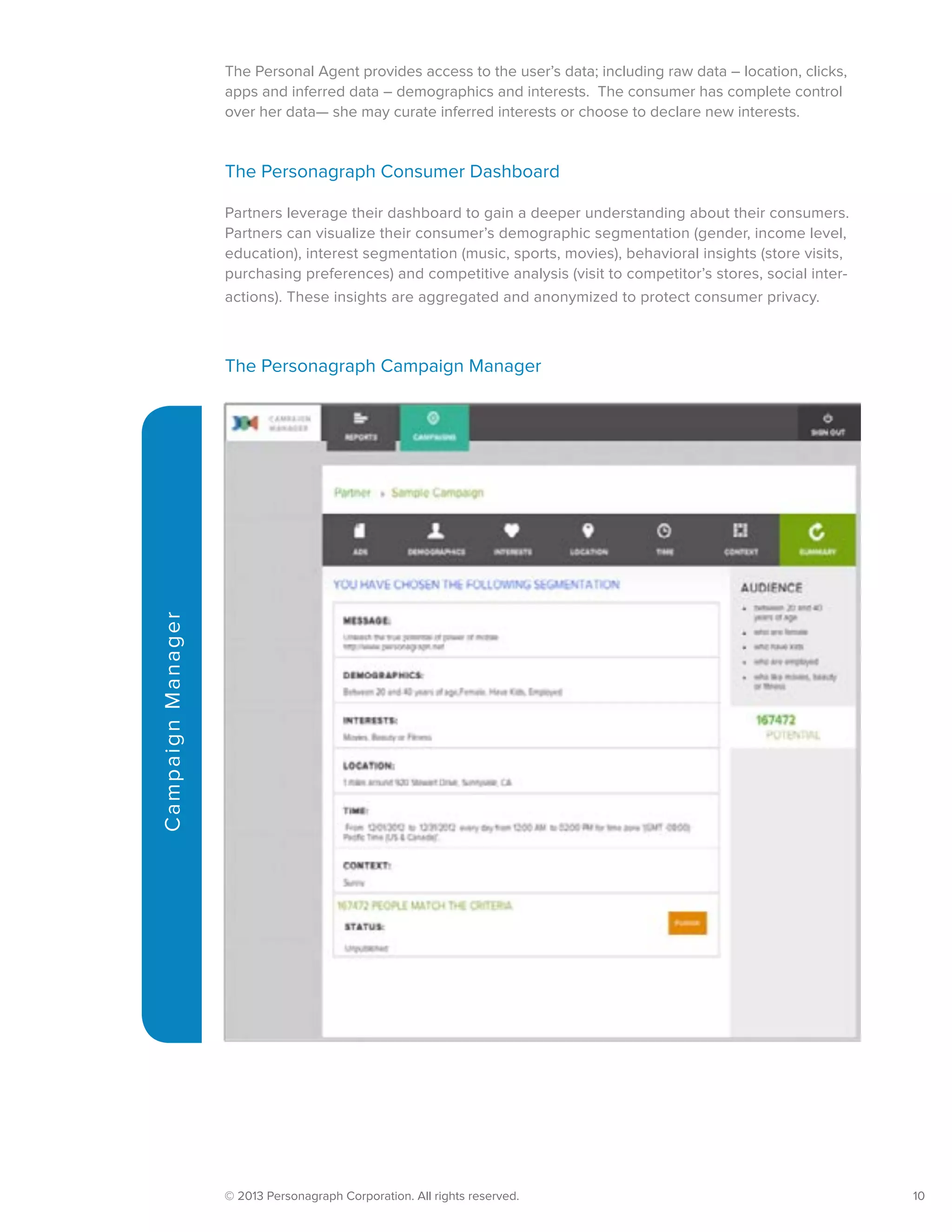© 2013 Personagraph Corporation. All rights reserved.		 10
CampaignManager
The Personal Agent provides access to the user’s data; including raw data – location, clicks,
apps and inferred data – demographics and interests. The consumer has complete control
over her data— she may curate inferred interests or choose to declare new interests.
The Personagraph Consumer Dashboard
Partners leverage their dashboard to gain a deeper understanding about their consumers.
Partners can visualize their consumer’s demographic segmentation (gender, income level,
education), interest segmentation (music, sports, movies), behavioral insights (store visits,
purchasing preferences) and competitive analysis (visit to competitor’s stores, social inter-
actions). These insights are aggregated and anonymized to protect consumer privacy.
The Personagraph Campaign Manager
 