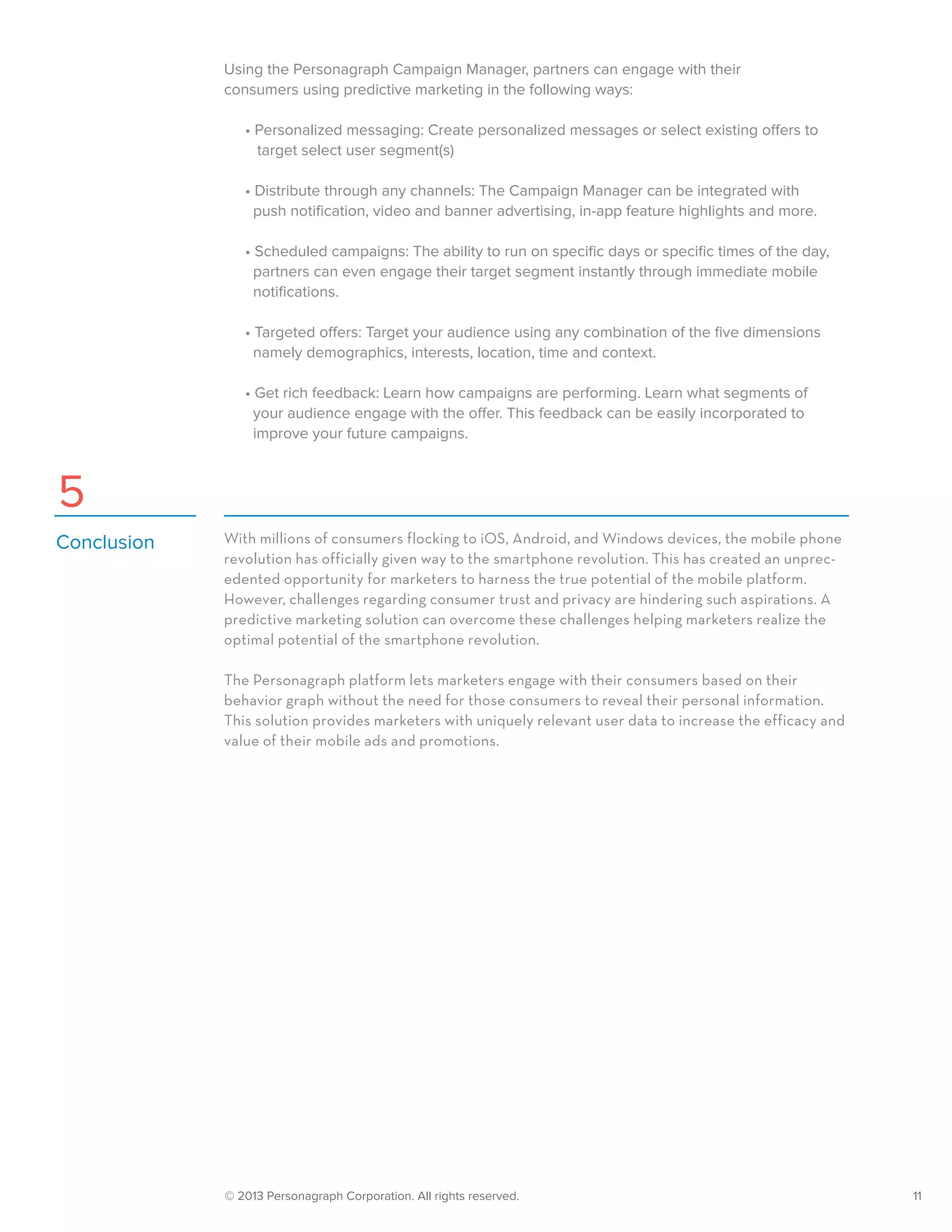 © 2013 Personagraph Corporation. All rights reserved.		 11
Using the Personagraph Campaign Manager, partners can engage with their
consumers using predictive marketing in the following ways:
	 • Personalized messaging: Create personalized messages or select existing offers to
	 target select user segment(s)
	 • Distribute through any channels: The Campaign Manager can be integrated with
	 push notification, video and banner advertising, in-app feature highlights and more.
	 • Scheduled campaigns: The ability to run on specific days or specific times of the day,   
	 partners can even engage their target segment instantly through immediate mobile
	 notifications.
	 • Targeted offers: Target your audience using any combination of the five dimensions
	 namely demographics, interests, location, time and context.
	 • Get rich feedback: Learn how campaigns are performing. Learn what segments of
	 your audience engage with the offer. This feedback can be easily incorporated to
	 improve your future campaigns.
With millions of consumers flocking to iOS, Android, and Windows devices, the mobile phone
revolution has officially given way to the smartphone revolution. This has created an unprec-
edented opportunity for marketers to harness the true potential of the mobile platform.
However, challenges regarding consumer trust and privacy are hindering such aspirations. A
predictive marketing solution can overcome these challenges helping marketers realize the
optimal potential of the smartphone revolution.
The Personagraph platform lets marketers engage with their consumers based on their
behavior graph without the need for those consumers to reveal their personal information.
This solution provides marketers with uniquely relevant user data to increase the efficacy and
value of their mobile ads and promotions.
Conclusion
5
 