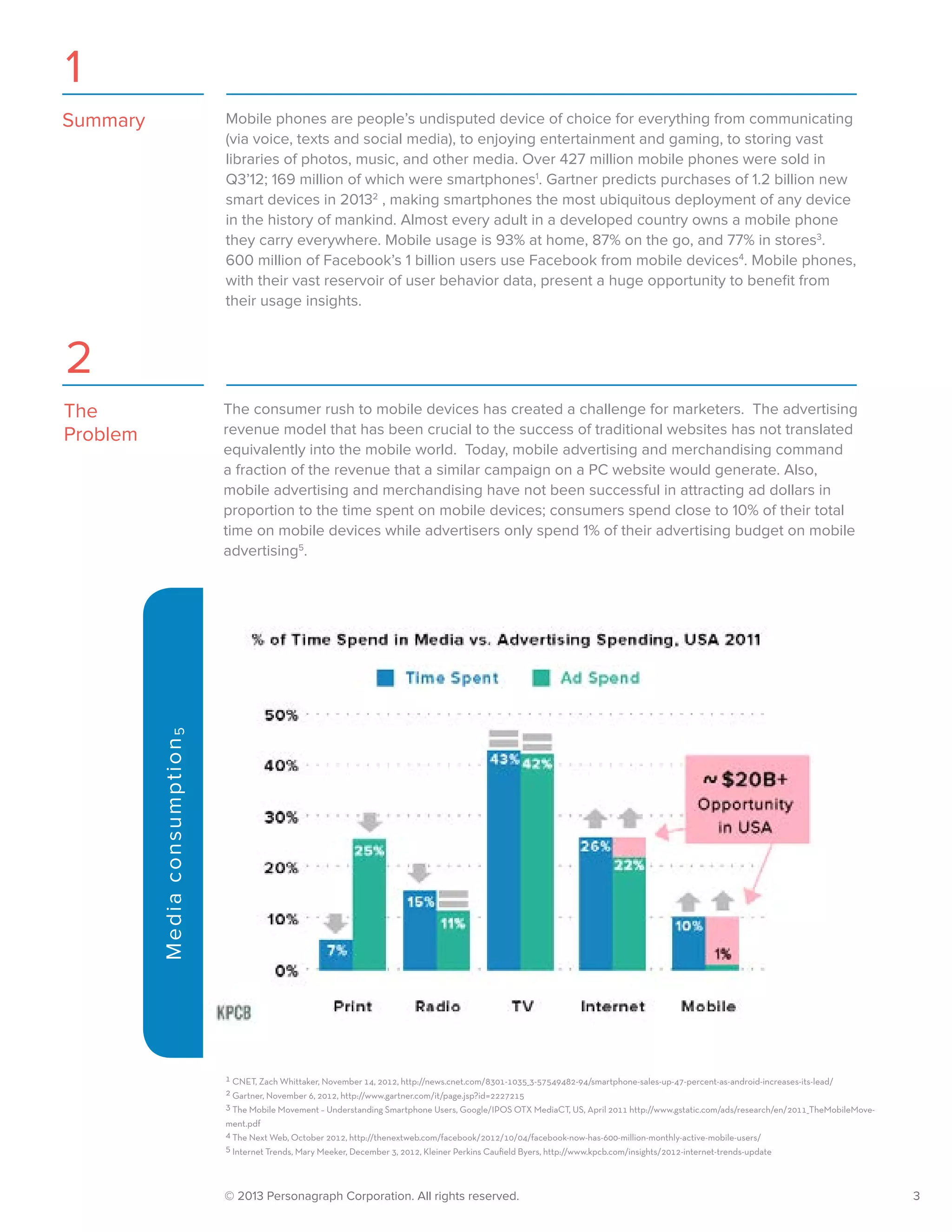 © 2013 Personagraph Corporation. All rights reserved.		 3
Mobile phones are people’s undisputed device of choice for everything from communicating
(via voice, texts and social media), to enjoying entertainment and gaming, to storing vast
libraries of photos, music, and other media. Over 427 million mobile phones were sold in
Q3’12; 169 million of which were smartphones1
. Gartner predicts purchases of 1.2 billion new
smart devices in 20132
, making smartphones the most ubiquitous deployment of any device
in the history of mankind. Almost every adult in a developed country owns a mobile phone
they carry everywhere. Mobile usage is 93% at home, 87% on the go, and 77% in stores3
.
600 million of Facebook’s 1 billion users use Facebook from mobile devices4
. Mobile phones,
with their vast reservoir of user behavior data, present a huge opportunity to benefit from
their usage insights.
1 CNET, Zach Whittaker, November 14, 2012, http://news.cnet.com/8301-1035_3-57549482-94/smartphone-sales-up-47-percent-as-android-increases-its-lead/
2 Gartner, November 6, 2012, http://www.gartner.com/it/page.jsp?id=2227215
3 The Mobile Movement – Understanding Smartphone Users, Google/IPOS OTX MediaCT, US, April 2011 http://www.gstatic.com/ads/research/en/2011_TheMobileMove-
ment.pdf
4 The Next Web, October 2012, http://thenextweb.com/facebook/2012/10/04/facebook-now-has-600-million-monthly-active-mobile-users/
5 Internet Trends, Mary Meeker, December 3, 2012, Kleiner Perkins Caufield Byers, http://www.kpcb.com/insights/2012-internet-trends-update
The consumer rush to mobile devices has created a challenge for marketers. The advertising
revenue model that has been crucial to the success of traditional websites has not translated
equivalently into the mobile world. Today, mobile advertising and merchandising command
a fraction of the revenue that a similar campaign on a PC website would generate. Also,
mobile advertising and merchandising have not been successful in attracting ad dollars in
proportion to the time spent on mobile devices; consumers spend close to 10% of their total
time on mobile devices while advertisers only spend 1% of their advertising budget on mobile
advertising5
.
Mediaconsumption5
1
2
Summary
The
Problem
 