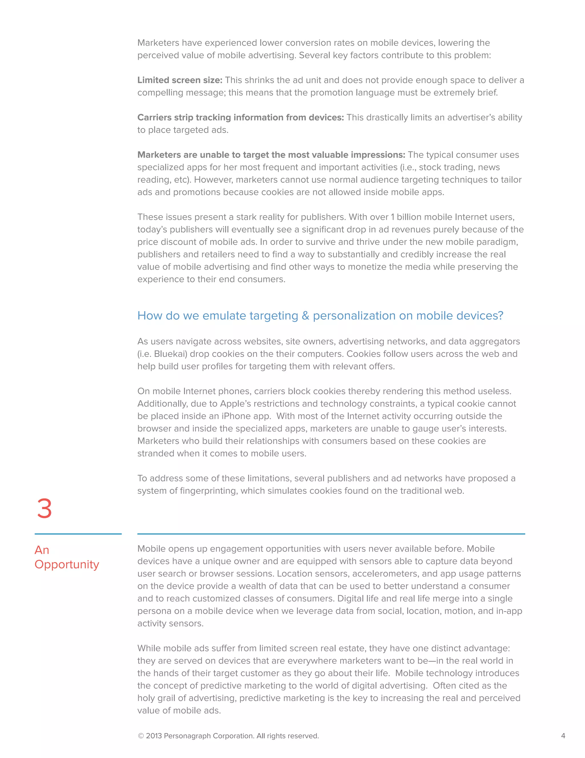 © 2013 Personagraph Corporation. All rights reserved.		 4
Mobile opens up engagement opportunities with users never available before. Mobile
devices have a unique owner and are equipped with sensors able to capture data beyond
user search or browser sessions. Location sensors, accelerometers, and app usage patterns
on the device provide a wealth of data that can be used to better understand a consumer
and to reach customized classes of consumers. Digital life and real life merge into a single
persona on a mobile device when we leverage data from social, location, motion, and in-app
activity sensors.
While mobile ads suffer from limited screen real estate, they have one distinct advantage:
they are served on devices that are everywhere marketers want to be—in the real world in
the hands of their target customer as they go about their life. Mobile technology introduces
the concept of predictive marketing to the world of digital advertising. Often cited as the
holy grail of advertising, predictive marketing is the key to increasing the real and perceived
value of mobile ads.
An
Opportunity
3
Marketers have experienced lower conversion rates on mobile devices, lowering the
perceived value of mobile advertising. Several key factors contribute to this problem:
Limited screen size: This shrinks the ad unit and does not provide enough space to deliver a
compelling message; this means that the promotion language must be extremely brief.
Carriers strip tracking information from devices: This drastically limits an advertiser’s ability
to place targeted ads.
Marketers are unable to target the most valuable impressions: The typical consumer uses
specialized apps for her most frequent and important activities (i.e., stock trading, news
reading, etc). However, marketers cannot use normal audience targeting techniques to tailor
ads and promotions because cookies are not allowed inside mobile apps.
These issues present a stark reality for publishers. With over 1 billion mobile Internet users,
today’s publishers will eventually see a significant drop in ad revenues purely because of the
price discount of mobile ads. In order to survive and thrive under the new mobile paradigm,
publishers and retailers need to find a way to substantially and credibly increase the real
value of mobile advertising and find other ways to monetize the media while preserving the
experience to their end consumers.
How do we emulate targeting & personalization on mobile devices?
As users navigate across websites, site owners, advertising networks, and data aggregators
(i.e. Bluekai) drop cookies on the their computers. Cookies follow users across the web and
help build user profiles for targeting them with relevant offers.
On mobile Internet phones, carriers block cookies thereby rendering this method useless.
Additionally, due to Apple’s restrictions and technology constraints, a typical cookie cannot
be placed inside an iPhone app. With most of the Internet activity occurring outside the
browser and inside the specialized apps, marketers are unable to gauge user’s interests.
Marketers who build their relationships with consumers based on these cookies are
stranded when it comes to mobile users.
To address some of these limitations, several publishers and ad networks have proposed a
system of fingerprinting, which simulates cookies found on the traditional web.
 