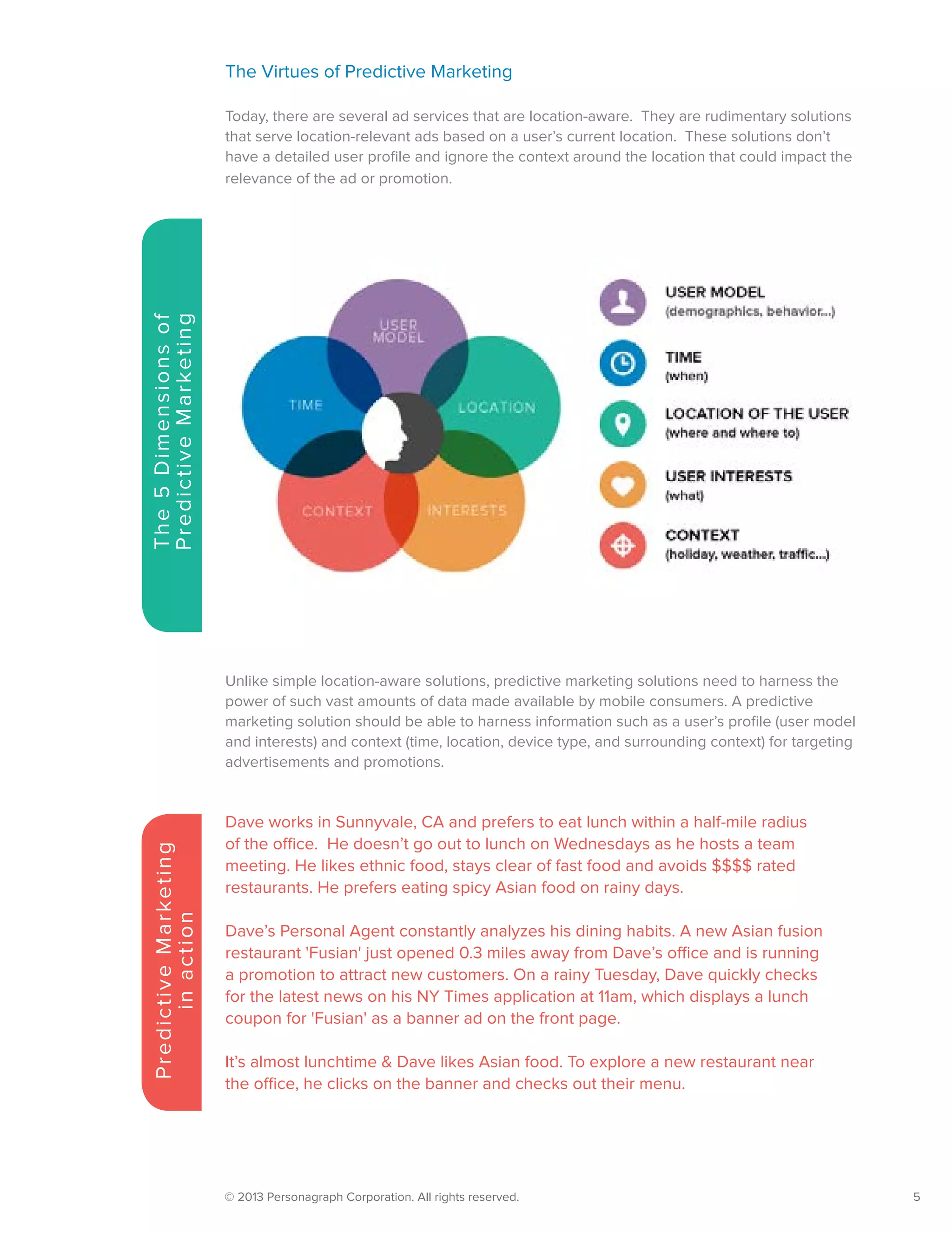 © 2013 Personagraph Corporation. All rights reserved.		 5
The5Dimensionsof
PredictiveMarketing
The Virtues of Predictive Marketing
Today, there are several ad services that are location-aware. They are rudimentary solutions
that serve location-relevant ads based on a user’s current location. These solutions don’t
have a detailed user profile and ignore the context around the location that could impact the
relevance of the ad or promotion.
Unlike simple location-aware solutions, predictive marketing solutions need to harness the
power of such vast amounts of data made available by mobile consumers. A predictive
marketing solution should be able to harness information such as a user’s profile (user model
and interests) and context (time, location, device type, and surrounding context) for targeting
advertisements and promotions.
Dave works in Sunnyvale, CA and prefers to eat lunch within a half-mile radius
of the office. He doesn’t go out to lunch on Wednesdays as he hosts a team
meeting. He likes ethnic food, stays clear of fast food and avoids $$$$ rated
restaurants. He prefers eating spicy Asian food on rainy days.
Dave’s Personal Agent constantly analyzes his dining habits. A new Asian fusion
restaurant 'Fusian' just opened 0.3 miles away from Dave’s office and is running
a promotion to attract new customers. On a rainy Tuesday, Dave quickly checks
for the latest news on his NY Times application at 11am, which displays a lunch
coupon for 'Fusian' as a banner ad on the front page.
It’s almost lunchtime & Dave likes Asian food. To explore a new restaurant near
the office, he clicks on the banner and checks out their menu.
PredictiveMarketing
inaction
 