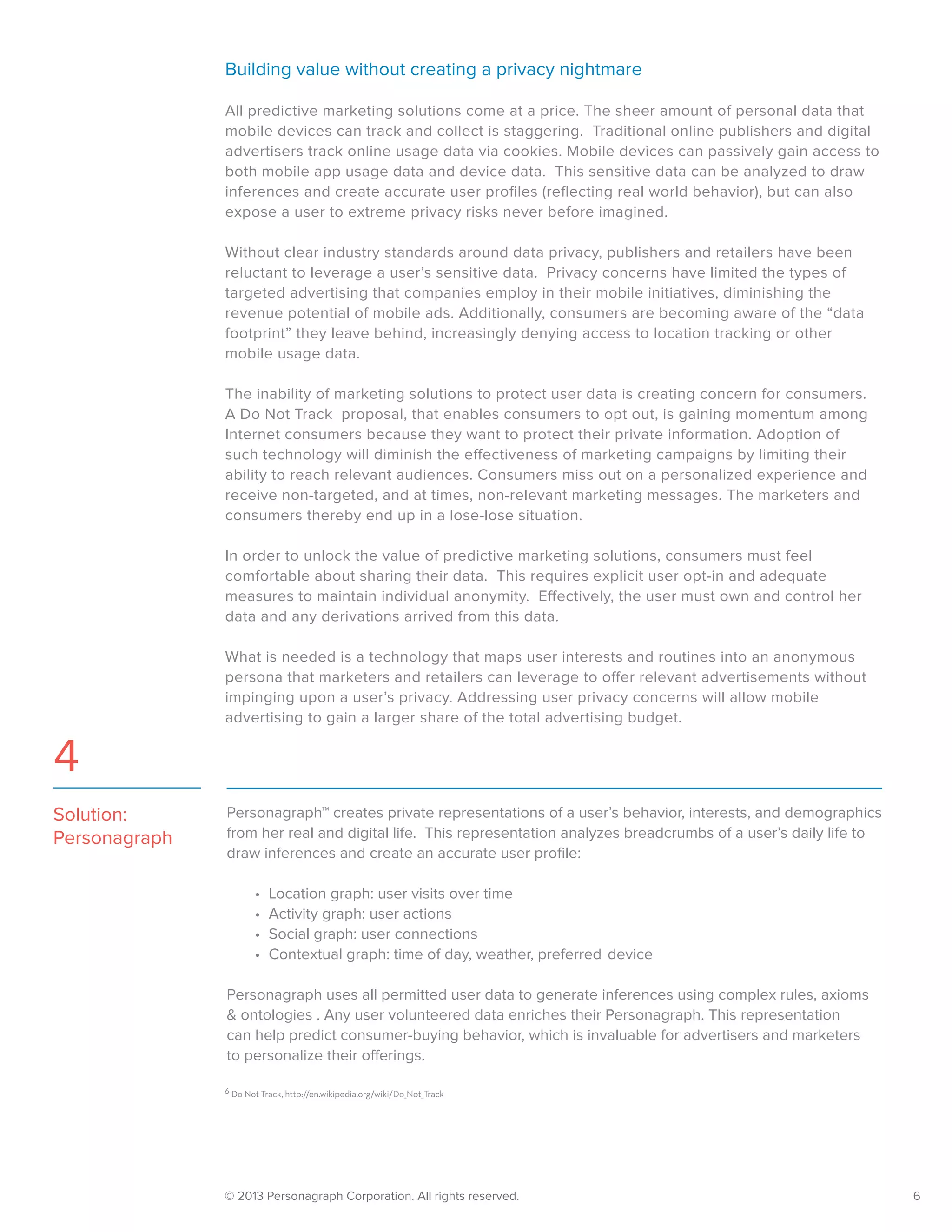 © 2013 Personagraph Corporation. All rights reserved.		 6
Building value without creating a privacy nightmare
All predictive marketing solutions come at a price. The sheer amount of personal data that
mobile devices can track and collect is staggering. Traditional online publishers and digital
advertisers track online usage data via cookies. Mobile devices can passively gain access to
both mobile app usage data and device data. This sensitive data can be analyzed to draw
inferences and create accurate user profiles (reflecting real world behavior), but can also
expose a user to extreme privacy risks never before imagined.
Without clear industry standards around data privacy, publishers and retailers have been
reluctant to leverage a user’s sensitive data. Privacy concerns have limited the types of
targeted advertising that companies employ in their mobile initiatives, diminishing the
revenue potential of mobile ads. Additionally, consumers are becoming aware of the “data
footprint” they leave behind, increasingly denying access to location tracking or other
mobile usage data.
The inability of marketing solutions to protect user data is creating concern for consumers.
A Do Not Track proposal, that enables consumers to opt out, is gaining momentum among
Internet consumers because they want to protect their private information. Adoption of
such technology will diminish the effectiveness of marketing campaigns by limiting their
ability to reach relevant audiences. Consumers miss out on a personalized experience and
receive non-targeted, and at times, non-relevant marketing messages. The marketers and
consumers thereby end up in a lose-lose situation.
In order to unlock the value of predictive marketing solutions, consumers must feel
comfortable about sharing their data. This requires explicit user opt-in and adequate
measures to maintain individual anonymity. Effectively, the user must own and control her
data and any derivations arrived from this data.
What is needed is a technology that maps user interests and routines into an anonymous
persona that marketers and retailers can leverage to offer relevant advertisements without
impinging upon a user’s privacy. Addressing user privacy concerns will allow mobile
advertising to gain a larger share of the total advertising budget.
Personagraph™ creates private representations of a user’s behavior, interests, and demographics
from her real and digital life. This representation analyzes breadcrumbs of a user’s daily life to
draw inferences and create an accurate user profile:
•	 Location graph: user visits over time
•	 Activity graph: user actions
•	 Social graph: user connections
•	 Contextual graph: time of day, weather, preferred device
Personagraph uses all permitted user data to generate inferences using complex rules, axioms
& ontologies . Any user volunteered data enriches their Personagraph. This representation
can help predict consumer-buying behavior, which is invaluable for advertisers and marketers
to personalize their offerings.
Solution:
Personagraph
4
6 Do Not Track, http://en.wikipedia.org/wiki/Do_Not_Track
 