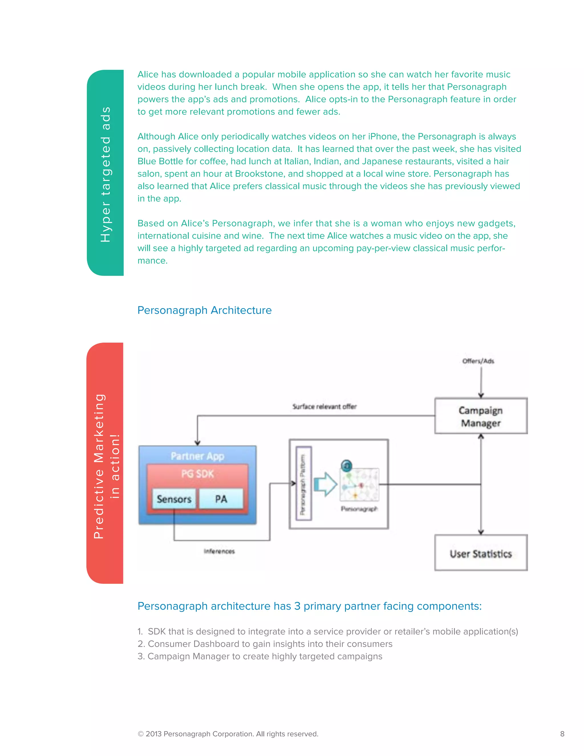 © 2013 Personagraph Corporation. All rights reserved.		 8
Alice has downloaded a popular mobile application so she can watch her favorite music
videos during her lunch break. When she opens the app, it tells her that Personagraph
powers the app’s ads and promotions. Alice opts-in to the Personagraph feature in order
to get more relevant promotions and fewer ads.
Although Alice only periodically watches videos on her iPhone, the Personagraph is always
on, passively collecting location data. It has learned that over the past week, she has visited
Blue Bottle for coffee, had lunch at Italian, Indian, and Japanese restaurants, visited a hair
salon, spent an hour at Brookstone, and shopped at a local wine store. Personagraph has
also learned that Alice prefers classical music through the videos she has previously viewed
in the app.
Based on Alice’s Personagraph, we infer that she is a woman who enjoys new gadgets,
international cuisine and wine. The next time Alice watches a music video on the app, she
will see a highly targeted ad regarding an upcoming pay-per-view classical music perfor-
mance.
Hypertargetedads
PredictiveMarketing
inaction!
Personagraph architecture has 3 primary partner facing components:
1. SDK that is designed to integrate into a service provider or retailer’s mobile application(s)
2. Consumer Dashboard to gain insights into their consumers
3. Campaign Manager to create highly targeted campaigns
Personagraph Architecture
 