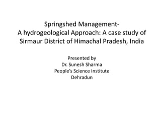 Springshed Management-
A hydrogeological Approach: A case study of
Sirmaur District of Himachal Pradesh, India
Presented by
Dr. Sunesh Sharma
People’s Science Institute
Dehradun
 