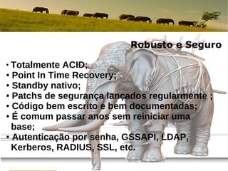 Robusto e Seguro
●
  Totalmente ACID;
● Point In Time Recovery;

● Standby nativo;

● Patchs de segurança lançados regularmente ;

● Código bem escrito e bem documentadas;

● É comum passar anos sem reiniciar uma

  base;
● Autenticação por senha, GSSAPI, LDAP,

  Kerberos, RADIUS, SSL, etc.
                                     por Fábio Telles Rodriguez
                                           23 de agosto de 2012
 