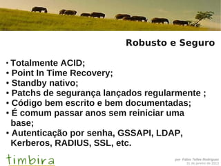 Robusto e Seguro

●
  Totalmente ACID;
● Point In Time Recovery;

● Standby nativo;

● Patchs de segurança lançados regularmente ;

● Código bem escrito e bem documentadas;

● É comum passar anos sem reiniciar uma

  base;
● Autenticação por senha, GSSAPI, LDAP,

  Kerberos, RADIUS, SSL, etc.
                                      por Fábio Telles Rodriguez
                                            31 de janeiro de 2013
 