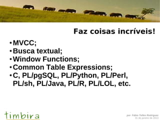 Faz coisas incríveis!
● MVCC;
● Busca textual;

● Window Functions;

● Common Table Expressions;

● C, PL/pgSQL, PL/Python, PL/Perl,

  PL/sh, PL/Java, PL/R, PL/LOL, etc.



                                  por Fábio Telles Rodriguez
                                        31 de janeiro de 2013
 