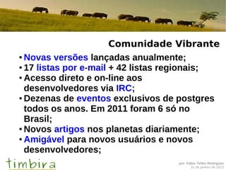Comunidade Vibrante
● Novas versões lançadas anualmente;

● 17 listas por e-mail + 42 listas regionais;

● Acesso direto e on-line aos

  desenvolvedores via IRC;
● Dezenas de eventos exclusivos de postgres

  todos os anos. Em 2011 foram 6 só no
  Brasil;
● Novos artigos nos planetas diariamente;

● Amigável para novos usuários e novos

  desenvolvedores;
                                   por Fábio Telles Rodriguez
                                         31 de janeiro de 2013
 