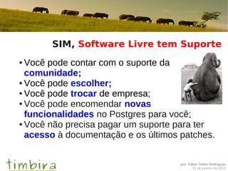 SIM, Software Livre tem Suporte
● Você pode contar com o suporte da
  comunidade;
● Você pode escolher;

● Você pode trocar de empresa;

● Você pode encomendar novas

  funcionalidades no Postgres para você;
● Você não precisa pagar um suporte para ter

  acesso à documentação e os últimos patches.


                                     por Fábio Telles Rodriguez
                                           31 de janeiro de 2013
 