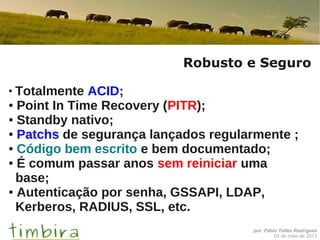 por Fábio Telles Rodriguez
03 de maio de 2013
Robusto e Seguro
●
Totalmente ACID;
● Point In Time Recovery (PITR);
● Standby nativo;
● Patchs de segurança lançados regularmente ;
● Código bem escrito e bem documentado;
● É comum passar anos sem reiniciar uma
base;
● Autenticação por senha, GSSAPI, LDAP,
Kerberos, RADIUS, SSL, etc.
 