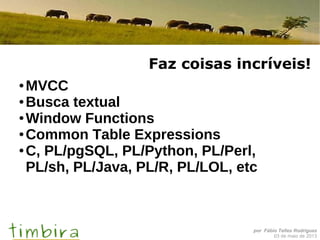 por Fábio Telles Rodriguez
03 de maio de 2013
Faz coisas incríveis!
● MVCC
● Busca textual
● Window Functions
● Common Table Expressions
● C, PL/pgSQL, PL/Python, PL/Perl,
PL/sh, PL/Java, PL/R, PL/LOL, etc
 