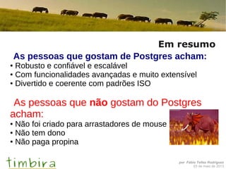 por Fábio Telles Rodriguez
03 de maio de 2013
Em resumo
As pessoas que gostam de Postgres acham:
● Robusto e confiável e escalável
● Com funcionalidades avançadas e muito extensível
● Divertido e coerente com padrões ISO
As pessoas que não gostam do Postgres
acham:
● Não foi criado para arrastadores de mouse
● Não tem dono
● Não paga propina
 