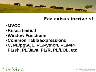 por Fábio Telles Rodriguez
21 de julho de 2015
Faz coisas incríveis!
● MVCC
● Busca textual
● Window Functions
● Common Table Expressions
● C, PL/pgSQL, PL/Python, PL/Perl,
PL/sh, PL/Java, PL/R, PL/LOL, etc
 
