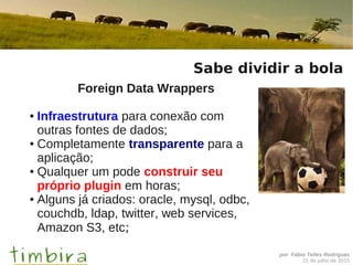por Fábio Telles Rodriguez
21 de julho de 2015
Sabe dividir a bola
Foreign Data Wrappers
● Infraestrutura para conexão com
outras fontes de dados;
● Completamente transparente para a
aplicação;
● Qualquer um pode construir seu
próprio plugin em horas;
● Alguns já criados: oracle, mysql, odbc,
couchdb, ldap, twitter, web services,
Amazon S3, etc;
 