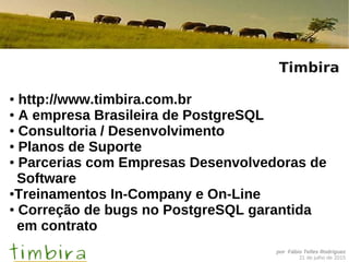 por Fábio Telles Rodriguez
21 de julho de 2015
Timbira
● http://www.timbira.com.br
● A empresa Brasileira de PostgreSQL
● Consultoria / Desenvolvimento
● Planos de Suporte
● Parcerias com Empresas Desenvolvedoras de
Software
●Treinamentos In-Company e On-Line
● Correção de bugs no PostgreSQL garantida
em contrato
 