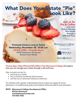 What Does Your Estate “Pie”
                Look Like?
                                                                         Join us for
                                                                       Pie & Coffee
                                                                               and Learn
                                                                         How to Manage
                                                                            Your Estate
                                                                               through a
                                                                          Will and Trust.




      Peninsula Seniors Lecture Series
    Wednesday, November 28, 10:30 a.m.                               In partnership with
       HESSE PARK – Fireside Room
              29301 Hawthorne Boulevard
                 Rancho Palos Verdes




Thomas Zajac, Major/Planned Gifts Officer from Marymount College will explore
how you can manage your estate through a will and trust.

Also included are tips for:
   •	 planning your estate
   •	 how to prevent accidental disinheritance
   •	 and the use of advanced healthcare directives

You will leave with a greater understanding of how to leave your legacy for future
generations. A complimentary guide and workbook will be provided to each participant.

RSVP:	 Marymount College Development Office
	      Marian Neumeyer
	events@marymountpv.edu
	310-303-7326
 