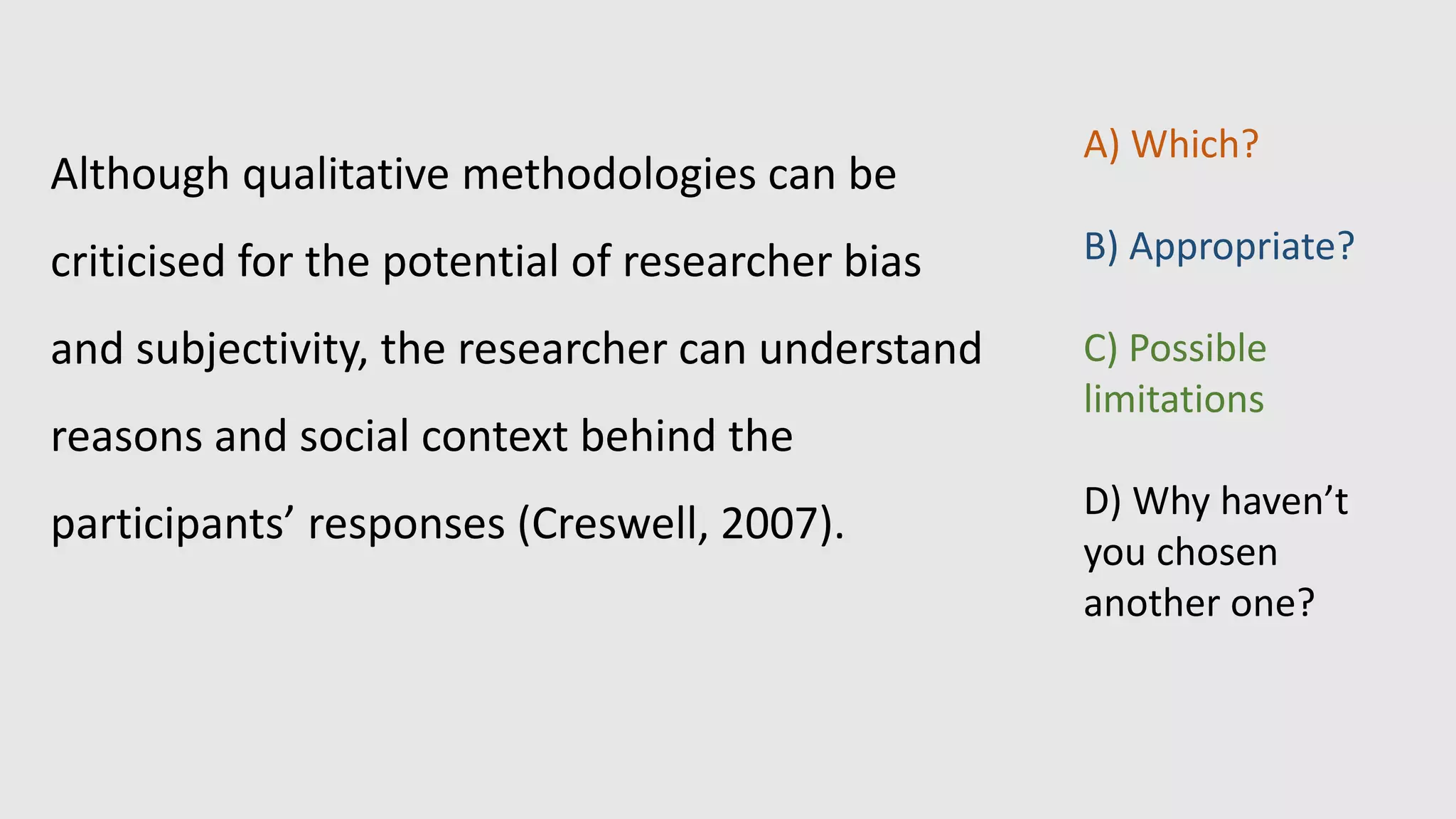 Although qualitative methodologies can be
criticised for the potential of researcher bias
and subjectivity, the researcher can understand
reasons and social context behind the
participants’ responses (Creswell, 2007).
A) Which?
B) Appropriate?
C) Possible
limitations
D) Why haven’t
you chosen
another one?
 