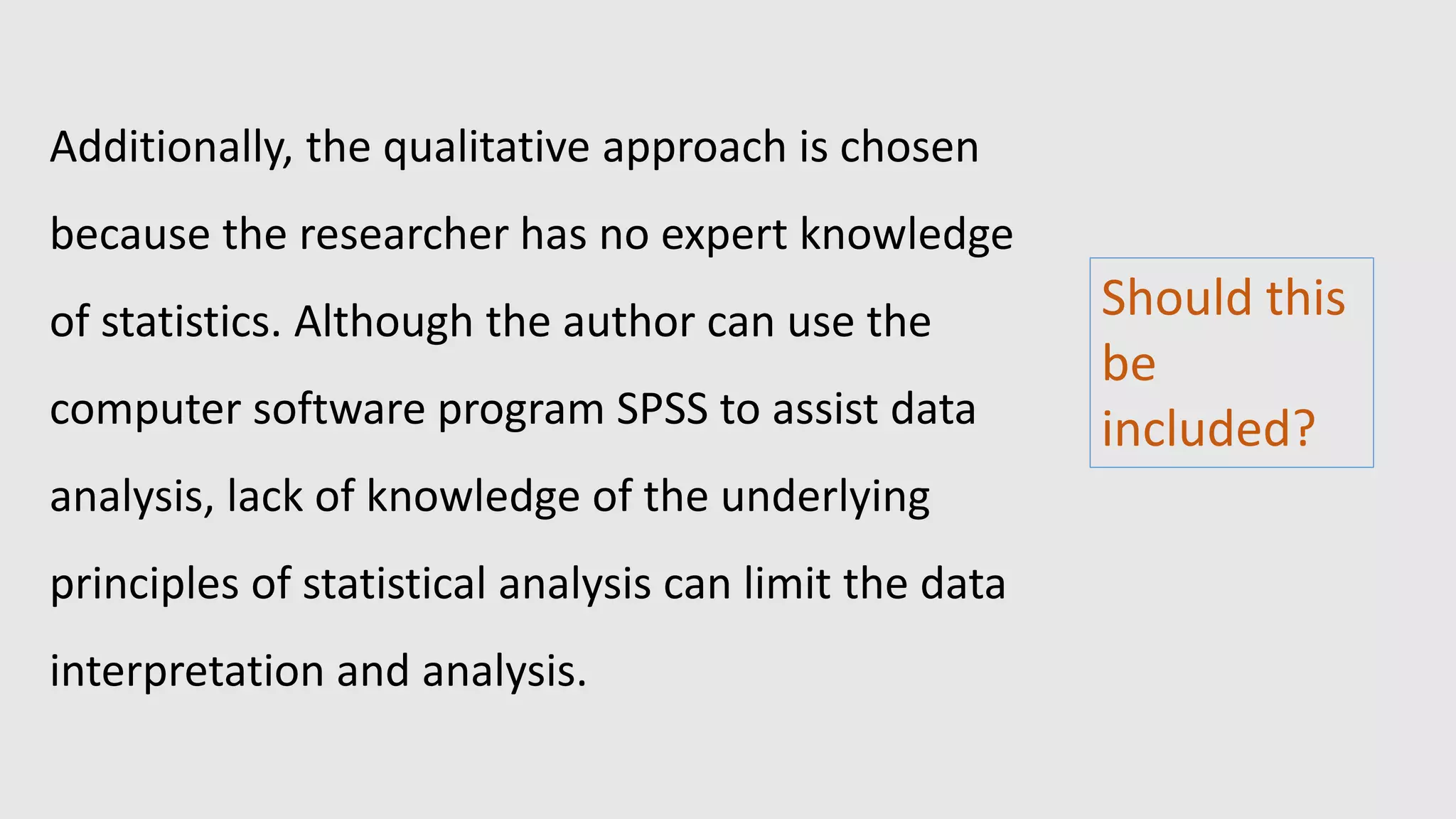 Additionally, the qualitative approach is chosen
because the researcher has no expert knowledge
of statistics. Although the author can use the
computer software program SPSS to assist data
analysis, lack of knowledge of the underlying
principles of statistical analysis can limit the data
interpretation and analysis.
Should this
be
included?
 