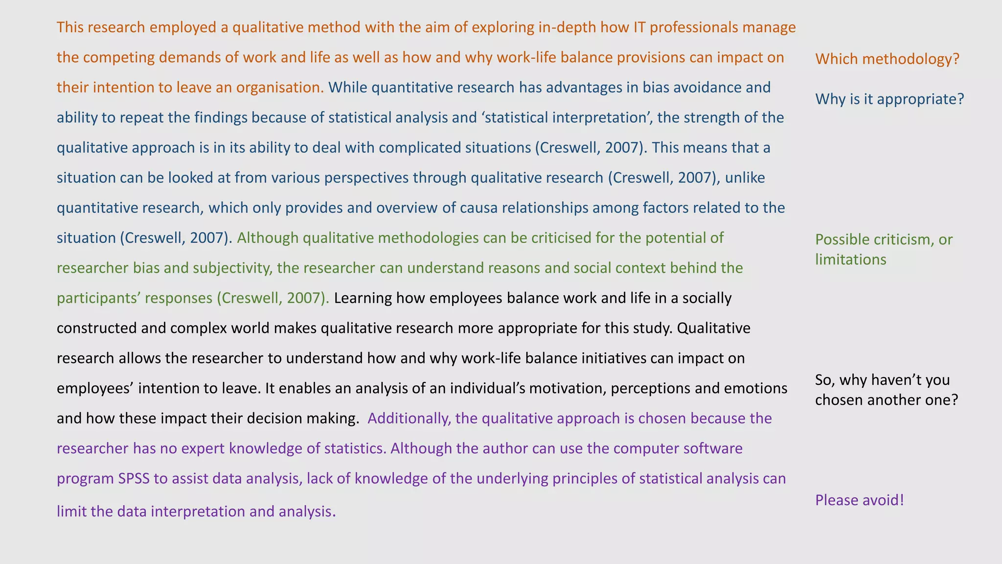 This research employed a qualitative method with the aim of exploring in-depth how IT professionals manage
the competing demands of work and life as well as how and why work-life balance provisions can impact on
their intention to leave an organisation. While quantitative research has advantages in bias avoidance and
ability to repeat the findings because of statistical analysis and ‘statistical interpretation’, the strength of the
qualitative approach is in its ability to deal with complicated situations (Creswell, 2007). This means that a
situation can be looked at from various perspectives through qualitative research (Creswell, 2007), unlike
quantitative research, which only provides and overview of causa relationships among factors related to the
situation (Creswell, 2007). Although qualitative methodologies can be criticised for the potential of
researcher bias and subjectivity, the researcher can understand reasons and social context behind the
participants’ responses (Creswell, 2007). Learning how employees balance work and life in a socially
constructed and complex world makes qualitative research more appropriate for this study. Qualitative
research allows the researcher to understand how and why work-life balance initiatives can impact on
employees’ intention to leave. It enables an analysis of an individual’s motivation, perceptions and emotions
and how these impact their decision making. Additionally, the qualitative approach is chosen because the
researcher has no expert knowledge of statistics. Although the author can use the computer software
program SPSS to assist data analysis, lack of knowledge of the underlying principles of statistical analysis can
limit the data interpretation and analysis.
Which methodology?
Why is it appropriate?
Possible criticism, or
limitations
So, why haven’t you
chosen another one?
Please avoid!
 