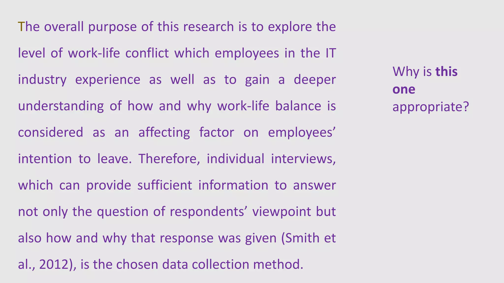 The overall purpose of this research is to explore the
level of work-life conflict which employees in the IT
industry experience as well as to gain a deeper
understanding of how and why work-life balance is
considered as an affecting factor on employees’
intention to leave. Therefore, individual interviews,
which can provide sufficient information to answer
not only the question of respondents’ viewpoint but
also how and why that response was given (Smith et
al., 2012), is the chosen data collection method.
Why is this
one
appropriate?
 